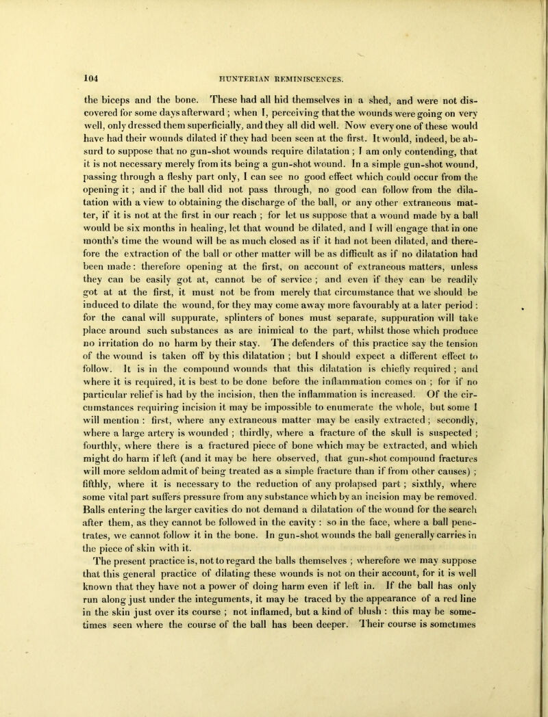 the biceps and the bone. These had all hid themselves in a shed, and were not dis- covered for some days afterward ; when I, perceiving that the wounds were going on very well, only dressed them superficially, and they all did well. Now everyone of these would have had their wounds dilated if they had been seen at the first. It would, indeed, be ab- surd to suppose that no gun-shot wounds require dilatation ; I am only contending, that it is not necessary merely from its being a gun-shot wound. In a simple gun-shot wound, passing through a fleshy part only, I can see no good effect which could occur from the opening it; and if the ball did not pass through, no good can follow from the dila- tation with a view to obtaining the discharge of the ball, or any other extraneous mat- ter, if it is not at the first in our reach ; for let us suppose that a wound made by a ball would be six months in healing;, let that wound be dilated, and I will engage that in one month’s time the wound will be as much closed as if it had not been dilated, and there- fore the extraction of the ball or other matter will be as difficult as if no dilatation had been made: therefore opening at the first, on account of extraneous matters, unless they can be easily got at, cannot be of service ; and even if they can be readily got at at the first, it must not be from merely that circumstance that we should be induced to dilate the wound, for they may come away more favourably at a later period : for the canal will suppurate, splinters of bones must separate, suppuration will take place around such substances as are inimical to the part, whilst those which produce no irritation do no harm by their stay. The defenders of this practice say the tension of the wound is taken off by this dilatation ; but I should expect a different effect to follow. It is in the compound wounds that this dilatation is chiefly required ; and where it is required, it is best to be done before the inflammation comes on ; for if no particular relief is had by the incision, then the inflammation is increased. Of the cir- cumstances requiring incision it may be impossible to enumerate the whole, but some I w ill mention : first, where any extraneous matter may be easily extracted ; secondly, w'here a large artery is wounded ; thirdly, where a fracture of the skull is suspected ; fourthly, where there is a fractured piece of bone which may be extracted, and which might do harm if left (and it may be here observed, that gun-shot compound fractures will more seldom admit of being treated as a simple fracture than if from other causes) ; fifthly, where it is necessary to the reduction of any prolapsed part; sixthly, where some vital part suffers pressure from any substance which by an incision may be removed. Balls entering- the larger cavities do not demand a dilatation of the wound for the search after them, as they cannot be followed in the cavity : so in the face, where a ball pene- trates, we cannot follow it in the bone. In gun-shot wounds the ball generally carries in the piece of skin with it. The present practice is, not to regard the balls themselves ; wrherefore we may suppose that this general practice of dilating these wounds is not on their account, for it is well known that they have not a power of doing harm even if left in. If the ball has only run along just under the integuments, it may be traced by the appearance of a red line in the skin just over its course ; not inflamed, but a kind of blush : this may be some- times seen where the course of the ball has been deeper. Their course is sometimes