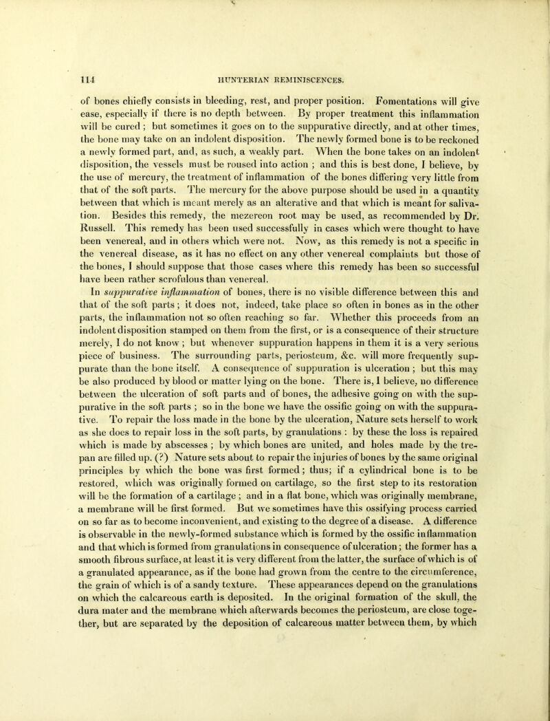 of bones chiefly consists in bleeding, rest, and proper position. Fomentations will give ease, especially if there is no depth between. By proper treatment this inflammation will be cured ; but sometimes it goes on to the suppurative directly, and at other times, the bone may take on an indolent disposition. The newly formed bone is to be reckoned a newly formed part, and, as such, a weakly part. When the bone takes on an indolent disposition, the vessels must be roused into action ; and this is best done, I believe, by the use of mercury, the treatment of inflammation of the bones differing very little from that of the soft parts. The mercury for the above purpose should be used in a quantity between that which is meant merely as an alterative and that which is meant for saliva- tion. Besides this remedy, the mezereon root may be used, as recommended by Dr. Russell. This remedy has been used successfully in cases which were thought to have been venereal, and in others which were not. Now, as this remedy is not a specific in the venereal disease, as it has no effect on any other venereal complaints but those of the bones, I should suppose that those cases where this remedy has been so successful have been rather scrofulous than venereal. In suppurative inflammation of bones, there is no visible difference between this and that of the soft parts ; it does not, indeed, take place so often in bones as in the other parts, the inflammation not so often reaching so far. Whether this proceeds from an indolent disposition stamped on them from the first, or is a consequence of their structure merely, I do not know ; but whenever suppuration happens in them it is a very serious piece of business. The surrounding parts, periosteum, &c. will more frequently sup- purate than the bone itself. A consequence of suppuration is ulceration ; but this may be also produced by blood or matter lying on the bone. There is, I believe, no difference between the ulceration of soft parts and of bones, the adhesive going on with the sup- purative in the soft parts ; so in the bone we have the ossific going on with the suppura- tive. To repair the loss made in the bone by the ulceration, Nature sets herself to work as she does to repair loss in the soft parts, by granulations : by these the loss is repaired which is made by abscesses ; by w7hich bones are united, and holes made by the tre- pan are filled up. (?) Nature sets about to repair the injuries of bones by the same original principles by which the bone was first formed; thus; if a cylindrical bone is to be restored, which was originally formed on cartilage, so the first step to its restoration will be the formation of a cartilage ; and in a flat bone, which was originally membrane, a membrane will be first formed. But we sometimes have this ossifying process carried on so far as to become inconvenient, and existing to the degree of a disease. A difference is observable in the newly-formed substance which is formed by the ossific inflammation and that which is formed from granulations in consequence of ulceration; the former has a smooth fibrous surface, at least it is very different from the latter, the surface of which is of a granulated appearance, as if the bone had grown from the centre to the circumference, the grain of which is of a sandy texture. These appearances depend on the granulations on which the calcareous earth is deposited. In the original formation of the skull, the dura mater and the membrane which afterwards becomes the periosteum, are close toge- ther, but are separated by the deposition of calcareous matter between them, by which