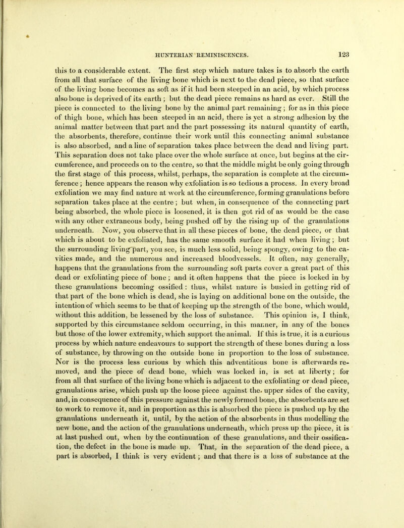 this to a considerable extent. The first step which nature takes is to absorb the earth from all that surface of the living bone which is next to the dead piece, so that surface of the living bone becomes as soft as if it had been steeped in an acid, by which process also bone is deprived of its earth ; but the dead piece remains as hard as ever. Still the piece is connected to the living bone by the animal part remaining; for as in this piece of thigh bone, which has been steeped in an acid, there is yet a strong adhesion by the animal matter between that part and the part possessing its natural quantity of earth, the absorbents, therefore, continue their w ork until this connecting animal substance is also absorbed, and aline of separation takes place between the dead and living part. This separation does not take place over the whole surface at once, but begins at the cir- cumference, and proceeds on to the centre, so that the middle might be only going through the first stage of this process, whilst, perhaps, the separation is complete at the circum- ference ; hence appears the reason why exfoliation is so tedious a process. In every broad exfoliation we may find nature at work at the circumference, forming granulations before separation takes place at the centre; but when, in consequence of the connecting part being absorbed, the whole piece is loosened, it is then got rid of as would be the case w ith any other extraneous body, being pushed off by the rising up of the granulations underneath. Now, you observe that in all these pieces of bone, the dead piece, or that which is about to be exfoliated, has the same smooth surface it had when living; but the surrounding livingTart, you see, is much less solid, being spongy, owing to the ca- vities made, and the numerous and increased bloodvessels. It often, nay generally, happens that the granulations from the surrounding soft parts cover a great part of this dead or exfoliating piece of bone ; and it often happens that the piece is locked in by these granulations becoming ossified : thus, whilst nature is busied in getting rid of that part of the bone which is dead, she is laying on additional bone on the outside, the intention of which seems to be that of keeping up the strength of the bone, which would, w ithout this addition, be lessened by the loss of substance. This opinion is, I think, supported by this circumstance seldom occurring, in this manner, in any of the bones but those of the lower extremity, w hich support the animal. If this is true, it is a curious process by which nature endeavours to support the strength of these bones during a loss of substance, by throwing on the outside bone in proportion to the loss of substance. Nor is the process less curious by which this adventitious bone is afterwards re- moved, and the piece of dead bone, which was locked in, is set at liberty; for from all that surface of the living bone which is adjacent to the exfoliating or dead piece, granulations arise, which push up the loose piece against the. upper sides of the cavity, and, in consequence of this pressure against the newly formed bone, the absorbents are set to work to remove it, and in proportion as this is absorbed the piece is pushed up by the granulations underneath it, until, by the action of the absorbents in thus modelling the new bone, and the action of the granulations underneath, which press up the piece, it is at last pushed out, when by the continuation of these granulations, and their ossifica- tion, the defect in the bone is made up. That, in the separation of the dead piece, a part is absorbed, I think is very evident; and that there is a loss of substance at the