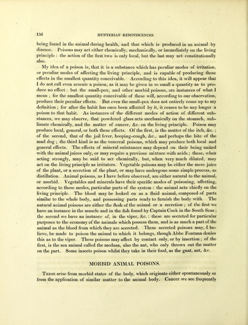 being found in the aniuial during health, and that which is produced in an animal by disease. Poisons may act either chemically, mechanically, or immediately on the living principle : the action of the first two is only local, but the last may act constitutionally also. My idea of a poison is, that it is a substance which has peculiar modes of irritation, or peculiar modes of affecting the living principle, and is capable of producing those effects in the smallest quantity conceivable. According to this idea, it will appear that I do not call even arsenic a poison, as it may be given in so small a quantity as to pro- duce no effect : but the small-pox, and other morbid poisons, are instances of what I mean ; for the smallest quantity conceivable of these will, according to our observation, produce their peculiar effects. But even the small-pox does not entirely come up to my definition ; for after the habit has once been affected by it, it ceases to be any longer a poison to that habit. As instances of the different modes of action of different sub- stances, we may observe, that powdered glass acts mechanically on the stomach, sub- limate chemically, and the matter of cancer, &c. on the living principle. Poison may produce local, general, or both these effects. Of the first, is the matter of the itch, &c. ; of the second, that of the jail fever, hooping-cough, &c., and perhaps the bite of the mad dog ; the third kind is as the venereal poisons, which may produce both local and general effects. The effects of mineral substances may depend on their being united with the animal juices only, or may require a previous mixture with acids ; these, when acting strongly, may be said to act chemically, but, when very much diluted, may act on the living principle as irritators. Vegetable poisons may be either the mere juice of the plant, or a secretion of the plant, or may have undergone some simple process, as distillation. Animal poisons, as I have before observed, are either natural to the animal, or morbid. Vegetables and minerals have their specific modes of poisoning, affecting, according to those modes, particular parts of the system : the animal acts chiefly on the living principle. The blood may be looked on as a fluid animal, composed of parts similar to the whole body, and possessing parts ready to furnish the body with. The natural animal poisons are either the flesh of the animal or a secretion ; of the first we have an instance in the muscle and in the fish found by Captain Cook in the South Seas ; the second we have an instance of, in the viper, &c.: these are secreted for particular purposes to the economy of the animals which possess them, and is as much a part of the animal as the blood from which they are secreted. These secreted poisons may, I be- lieve, be made to poison the animal to which it belongs, though Abbe Fontana denies this as to the viper. These poisons may affect by contact only, or by insertion ; of the first, is the sea animal called the medusa, also the ant, who only throws out the matter on the part. Some insects poison whilst they take in their food, as the gnat, ant, &c, MORBID ANIMAL POISONS. These arise from morbid states of the body, which originate either spontaneously or from the application of similar matter to the animal body. Cancer we see frequently