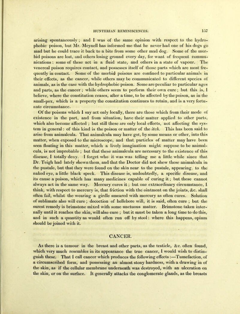 arising spontaneously ; and I was of the same opinion with respect to the hydro- phobic poison, but Mr. Meynell has informed me that he never had one of his dogs go mad but he could trace it back to a bite from some other mad dog. Some of the mor- bid poisons are lost, and others losing ground every day, for want of frequent commu- nications : some of these act in a fluid state, and others in a state of vapour. The venereal poison requires contact, and possesses itself of those parts which are most fre- quently in contact. Some of the morbid poisons are confined to particular animals in their etfects, as the cancer, while others may be communicated to different species of animals, as is the case with the hydrophobic poison. Some are peculiar to particular ages and parts, as the cancer ; while others seem to perform their own cure ; but this is, I believe, where the constitution ceases, after a time, to be affected by the poison, as in the small-pox, which is a property the constitution continues to retain, and is a very fortu- nate circumstance. Of the poisons which I say act only locally, there are those which from -their mode ot existence in the part, and from situation, have their matter applied to other parts, which also become affected ; but still these are only local effects, not affecting the sys- tem in general: of this kind is the poison or matter of the itch. This has been said to arise from animalcula. That animalcula may have got, by some means or other, into this matter, when exposed to the microscope, and that particles of matter may have been seen floating in this matter, which a lively imagination might suppose to be animal- cula, is not improbable ; but that these animalcula are necessary to the existence of this disease, I totally deny. I forget who it was was telling me a little while since that Dr. Teigh had lately shewn them, and that the Doctor did not shew these animalcula in the pustule, but that they were found on the skin near to the pustule, appearing/ to the naked eye, a little black speck. This disease is, undoubtedly, a specific disease, and its cause a poison, which has many medicines capable of curing it; but these cannot always act in the same way. Mercury cures it; but one extraordinary circumstance, I think, with respect to mercury is, that friction with the ointment on the joints, &c. shall often fail, whilst the wearing a girdle smeared with mercury as often cures. Solution of sublimate also will cure ; decoction of hellebore will, it is said, often cure ; but the surest remedy is brimstone mixed with some unctuous matter. Brimstone taken inter- nally until it reaches the skin, will also cure ; but it must be taken a long time to do this, and in such a quantity as would often run off by stool: where this happens, opium should be joined with it. CANCER. As there is a tumour in the breast and other parts, as the testicle, &c. often found, which very much resembles in its appearance the true cancer, I would wish to distin- guish these. That I call cancer which produces the following effects :—Tumefaction, of a circumscribed form, and possessing an almost stony hardness, with a drawing in of the skin, as if the cellular membrane underneath was destroyed, with an ulceration on the skin, or on the surface. It generally attacks the conglomerate glands, as the breasts