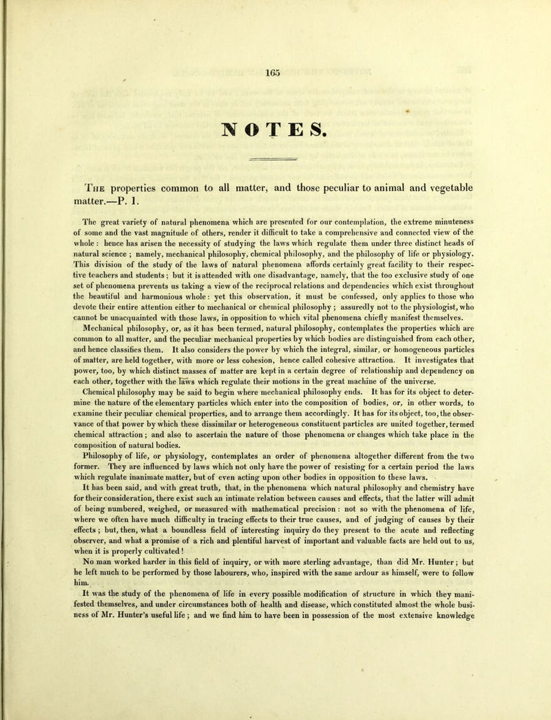 1G5 NOTES. The properties common to all matter, and those peculiar to animal and vegetable matter.—P. 1. The great variety of natural phenomena which are presented for our contemplation, the extreme minuteness of some and the vast magnitude of others, render it difficult to take a comprehensive and connected view of the whole : hence has arisen the necessity of studying the laws which regulate them under three distinct heads of natural science ; namely, mechanical philosophy, chemical philosophy, and the philosophy of life or physiology. This division of the study of the laws of natural phenomena affords certainly great facility to their respec- tive teachers and students; but it is attended with one disadvantage, namely, that the too exclusive study of one set of phenomena prevents us taking a view of the reciprocal relations and dependencies which exist throughout the beautiful and harmonious whole: yet this observation, it must be confessed, only applies to those who devote their entire attention either to mechanical or chemical philosophy ; assuredly not to the physiologist, who cannot be unacquainted with those laws, in opposition to which vital phenomena chiefly manifest themselves. Mechanical philosophy, or, as it has been termed, natural philosophy, contemplates the properties which are common to all matter, and the peculiar mechanical properties by which bodies are distinguished from each other, and hence classifies them. It also considers the power by which the integral, similar, or homogeneous particles of matter, are held together, with more or less cohesion, hence called cohesive attraction. It investigates that power, too, by which distinct masses of matter are kept in a certain degree of relationship and dependency on each other, together with the laws which regulate their motions in the great machine of the universe. Chemical philosophy may be said to begin where mechanical philosophy ends. It has for its object to deter- mine the nature of the elementary particles which enter into the composition of bodies, or, in other words, to examine their peculiar chemical properties, and to arrange them accordingly. It has for its object, too, the obser- vance of that power by which these dissimilar or heterogeneous constituent particles are united together, termed chemical attraction; and also to ascertain the nature of those phenomena or changes which take place in the composition of natural bodies. Philosophy of life, or physiology, contemplates an order of phenomena altogether different from the two former. They are influenced by laws which not only have the power of resisting for a certain period the laws which regulate inanimate matter, but of even acting upon other bodies in opposition to these laws. It has been said, and with great truth, that, in the phenomena which natural philosophy and chemistry have for their consideration, there exist such an intimate relation between causes and effects, that the latter will admit of being numbered, weighed, or measured with mathematical precision : not so with the phenomena of life, where we often have much difficulty in tracing effects to their true causes, and of judging of causes by their effects ; but, then, what a boundless field of interesting inquiry do they present to the acute and reflecting observer, and what a promise of a rich and plentiful harvest of important and valuable facts are held out to us, when it is properly cultivated ! No man worked harder in this field of inquiry, or with more sterling advantage, than did Mr. Hunter; but he left much to be performed by those labourers, who, inspired with the same ardour as himself, were to follow him. It was the study of the phenomena of life in every possible modification of structure in which they mani- fested themselves, and under circumstances both of health and disease, which constituted almost the whole busi- ness ot Mr. Hunter’s useful life ; and we find him to have been in possession of the most extensive knowledge