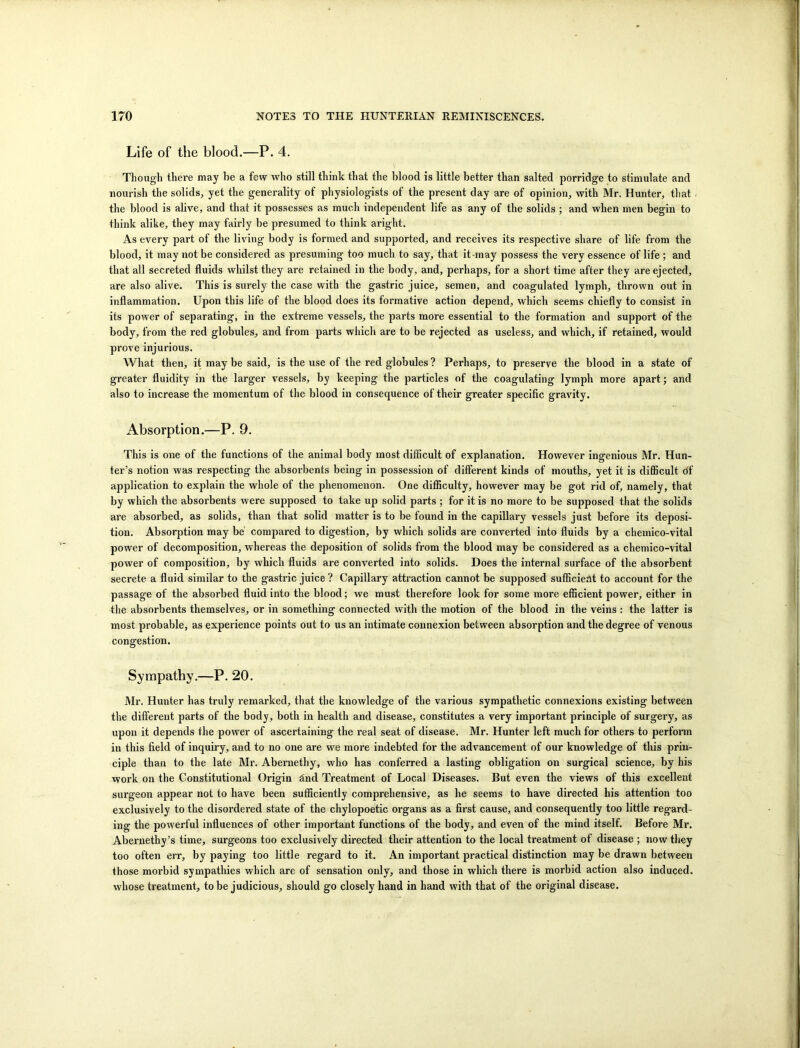 Life of the blood.—P. 4. Though there may he a few who still think that the blood is little better than salted porridge to stimulate and nourish the solids, yet the generality of physiologists of the present day are of opinion, with Mr. Hunter, that the blood is alive, and that it possesses as much independent life as any of the solids ; and when men begin to think alike, they may fairly be presumed to think aright. As every part of the living body is formed and supported, and receives its respective share of life from the blood, it may not be considered as presuming too much to say, that it-may possess the very essence of life ; and that all secreted fluids whilst they are retained in the body, and, perhaps, for a short time after they are ejected, are also alive. This is surely the case with the gastric juice, semen, and coagulated lymph, thrown out in inflammation. Upon this life of the blood does its formative action depend, which seems chiefly to consist in its power of separating, in the extreme vessels, the parts more essential to the formation and support of the body, from the red globules, and from parts which are to be rejected as useless, and which, if retained, would prove injurious. What then, it may be said, is the use of the red globules ? Perhaps, to preserve the blood in a state of greater fluidity in the larger vessels, by keeping the particles of the coagulating lymph more apart; and also to increase the momentum of the blood in consequence of their greater specific gravity. Absorption.—P. 9. This is one of the functions of the animal body most difficult of explanation. However ingenious Mr. Hun- ter’s notion was respecting the absorbents being in possession of different kinds of mouths, yet it is difficult df application to explain the whole of the phenomenon. One difficulty, however may be got rid of, namely, that by which the absorbents were supposed to take up solid parts ; for it is no more to be supposed that the solids are absorbed, as solids, than that solid matter is to be found in the capillary vessels just before its deposi- tion. Absorption may be compared to digestion, by which solids are converted into fluids by a chemico-vital power of decomposition, whereas the deposition of solids from the blood may be considered as a chemico-vital power of composition, by which fluids are converted into solids. Does the internal surface of the absorbent secrete a fluid similar to the gastric juice ? Capillary attraction cannot be supposed sufficient to account for the passage of the absorbed fluid into the blood; we must therefore look for some more efficient power, either in the absorbents themselves, or in something connected with the motion of the blood in the veins : the latter is most probable, as experience points out to us an intimate connexion between absorption and the degree of venous congestion. Sympathy.—P. 20. Mr. Hunter has truly remarked, that the knowledge of the various sympathetic connexions existing between the different parts of the body, both in health and disease, constitutes a very important principle of surgery, as upon it depends the power of ascertaining the real seat of disease. Mr. Hunter left much for others to perform in this field of inquiry, and to no one are we more indebted for the advancement of our knowledge of this prin- ciple than to the late Mr. Abernethy, who has conferred a lasting obligation on surgical science, by his work on the Constitutional Origin find Treatment of Local Diseases. But even the views of this excellent surgeon appear not to have been sufficiently comprehensive, as he seems to have directed his attention too exclusively to the disordered state of the chylopoetic organs as a first cause, and consequently too little regard- ing the powerful influences of other important functions of the body, and even of the mind itself. Before Mr. Abernethy’s time, surgeons too exclusively directed their attention to the local treatment of disease ; now they too often err, by paying too little regard to it. An important practical distinction may be drawn between those morbid sympathies which are of sensation only, and those in which there is morbid action also induced, whose treatment, to be judicious, should go closely hand in hand with that of the original disease.