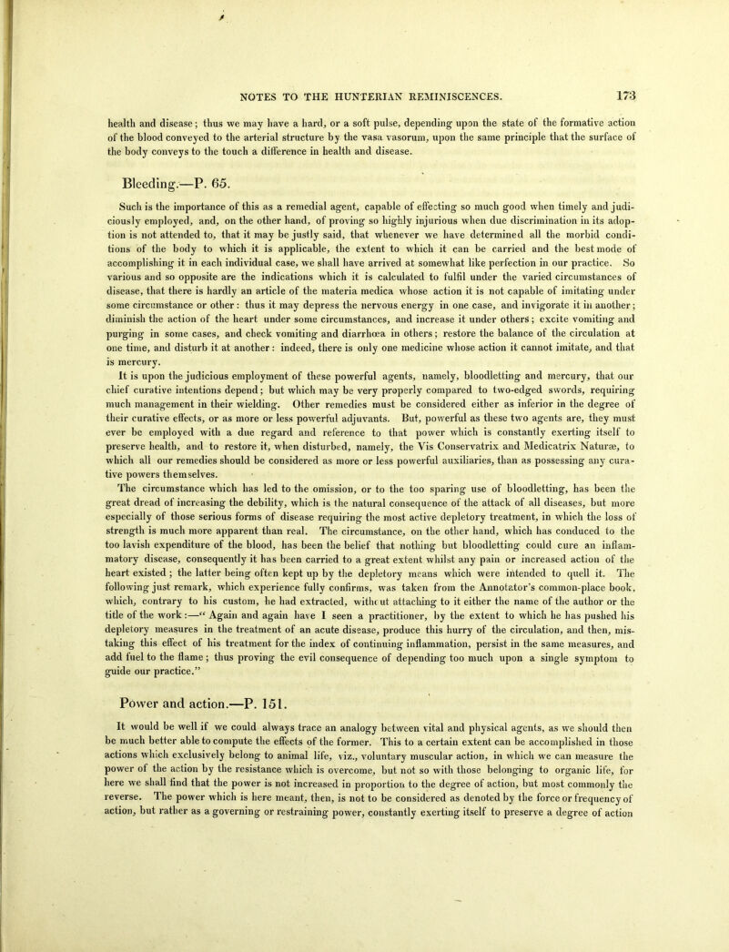 health and disease; thus we may have a hard, or a soft pulse, depending upon the state of the formative action of the blood conveyed to the arterial structure by the vasa vasorum, upon the same principle that the surface of the body conveys to the touch a difference in health and disease. Bleeding.—P. 65. Such is the importance of this as a remedial agent, capable of effecting so much good when timely and judi- ciously employed, and, on the other hand, of proving so highly injurious when due discrimination in its adop- tion is not attended to, that it may be justly said, that whenever we have determined all the morbid condi- tions of the body to which it is applicable, the extent to which it can be carried and the best mode of accomplishing it in each individual case, we shall have arrived at somewhat like perfection in our practice. So various and so opposite are the indications which it is calculated to fulfil under the varied circumstances of disease, that there is hardly an article of the materia medica whose action it is not capable of imitating under some circumstance or other : thus it may depress the nervous energy in one case, and invigorate it in another; diminish the action of the heart under some circumstances, and increase it under others; excite vomiting and purging in some cases, and check vomiting and diarrhoea in others; restore the balance of the circulation at one time, and disturb it at another: indeed, there is only one medicine whose action it cannot imitate, and that is mercury. It is upon the judicious employment of these powerful agents, uamely, bloodletting and mercury, that our chief curative intentions depend; but which may be very properly compared to two-edged swords, requiring much management in their wielding. Other remedies must be considered either as inferior in the degree of their curative effects, or as more or less powerful adjuvants. But, powerful as these two agents are, they must ever be employed with a due regard and reference to that power which is constantly exerting itself to preserve health, and to restore it, when disturbed, namely, the Vis Conservatrix and Medicatrix Naturae, to which all our remedies should be considered as more or less powerful auxiliaries, than as possessing any cura- tive powers themselves. The circumstance which has led to the omission, or to the too sparing use of bloodletting, has been the great dread of increasing the debility, which is the natural consequence of the attack of all diseases, but more especially of those serious forms of disease requiring the most active depletory treatment, in which the loss of strength is much more apparent than real. The circumstance, on the other hand, which has conduced to the too lavish expenditure of the blood, has been the belief that nothing but bloodletting could cure an inflam- matory disease, consequently it has been carried to a great extent whilst any pain or increased action of the heart existed ; the latter being often kept up by the depletory means which were intended to quell it. The following just remark, which experience fully confirms, was taken from the Annotator’s common-place book, which, contrary to his custom, he had extracted, with cut attaching to it either the name of the author or the title of the work :—“ Again and again have I seen a practitioner, by the extent to which he has pushed his depletory measures in the treatment of an acute disease, produce this hurry of the circulation, and then, mis- taking this effect of his treatment for the index of continuing inflammation, persist in the same measures, and add fuel to the flame ; thus proving the evil consequence of depending too much upon a single symptom to guide our practice.” Power and action.—P. 151. It would be well if we could always trace an analogy between vital and physical agents, as we should then be much better able to compute the effects of the former. This to a certain extent can be accomplished in those actions which exclusively belong to animal life, viz., voluntary muscular action, in which we can measure the power ot the action by the resistance which is overcome, but not so with those belonging to organic life, for here we shall find that the power is not increased in proportion to the degree ot action, but most commonly the reverse. The power which is here meant, then, is not to be considered as denoted by the force or frequency of action, but rather as a governing or restraining power, constantly exerting itself to preserve a degree of action