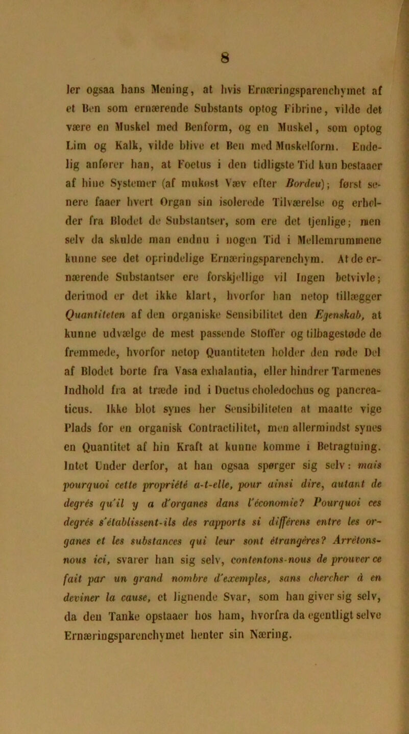 ler ogsaa bans Meuing, at livis Eriueringsparenchymct af et Ben som ernaerende Substants optog Fibrine, Tilde det vaerc en Muskcl med Benform, og cn Muskel, som optog Lim og Kalk, vilde blive ct Ben med Mnskelform. Endc- lig anforer ban, at Foetus i den tidligste Tid kun bcstaacr af bine Systemer (af muknst Vaev efter Bordeu)-, foist se- nere faaer bvert Organ sin isoleredc Tilvaerelse og erhel- der fra Blodet de Substantser, som ere det tjenlige; men selv da skulde man endnu i nogen Tid i Mellemrummene kunne see det oprindelige Ernaeringsparencbym. Atdeer- naerende Substantser ere forskjellige vil Ingen bctvivle; derimod or det ikke klart, bvorfor ban netop tillaeggcr Quantiteten af den organiske Sensibilitet den Egenskab, at kunne udvaelge de mest passende Stoffer og filbagestodc de fremmede, bvorfor netop Quantiteten bolder den rode Del af Blodet borte fra Vasa exbalantia, eller hindrer Tarmenes Indhold fra at traede ind i Ductus cboledochus og pancrca- ticus. Ikke blot syncs her Sensibiliteten at maatte vige Plads for en organisk Contractilitet, men allermindst synes en Quantitet af bio Kraft at kunne kornrne 1 Betragtning. Intet Under derfor, at ban ogsaa sparger sig selv: metis pourquoi cette propriiM a-t-elle, pour ainsi dire, autant de degree qu’il y a d'organes dans Veconomic? Pourquoi ces degree s'etablissent-ils des rapports si differens entre les or- ganes et les substances qui leur sont etrangeres? Arretons- nous ici, svarer ban sig selv, contentons nous de prouverce fait par un grand nombre d'exemples, sans cherchcr d en deviner la cause, ct lignende Svar, som ban giver sig selv, da den Tanke opstaacr bos bam, hvorfra da egeutligt selve Ernaeringsparenchymet henter sin rsaering.