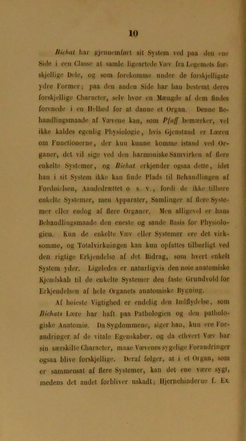 Bichat liar gjennerafart sit System veil pua den eue Side i ceil Classe at samle ligeartede Vaev fra Legemets for- skjellige Dele, og sorn forekomme under de forskjelligste ydre Former; paa den andeo Side liar Iian besterat deres forskjellige Character, selv In or en Maengdo af dem lindes forenede i en Helhod for at danne et Organ. Den no Be- handlingsmaade af Vaeveue kan, som Bfaj]' bejnaorker, vel ikke kaldes cgenlig Physiologic, hvis Gjenstand er Laeren om Functionerne, der kun kunne komme istaud ved Or- ganer, dct vil sige ved den harmoniskcSamvirken af Here enkelte Systemer, og Bichat erkjender ogsaa dette, idet ban i sit System ikke kan finde Plads til Bchandlingen af Fordeielsen, Aandedrcettet o s. v., fordi de ikke tilhore enkelte Systemer, men Apparater, Samlinger af Here Syste- mer elier endog af Here Organer. Men alligevel er bans Behaudlingsmaade den eneste og sande Basis for Physiolo- gicu. Kun de enkelte Vaev elier Systemer ere det virk- sommc, og Totalvirkningeu kan kun opfattcs tilborligt ved den rigtige Erkjendelse af det Bidrag, som hvert enkelt System yder. Ligeledes er naturligvis den noie analomiske Kjendskab til de enkelte Systemer den faste Grundvold for Frkjendelsen af hele Organets analomiske Byening. Af luiieste Vigtighed er endelig den ludflydelse, som Jiichats Lae re bar haft paa Pathologien og den patholo- giske Anatomic. Da Sygdomraeue, siger han, kun ere For- andringer af de vitale Kgenskaber, og da ethvert Van1 liar sin saerskilte Character, maae Vaevenes sygelige Foraudringer ogsaa blive forskjellige. Deraf folger, at i et Organ, som er sammcnsat af Here Systemer, kan det ene vaerc sygl, medens det audet forbliver uskadt; Iljernelundeiue f. Fx.