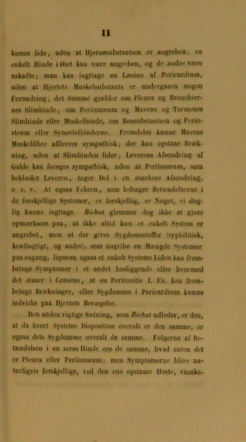 kunuc lide, udeu at Hjernesubslnntsen or angreben; eo eukelt Hiudc ifliet kau vsere augreben, og de andre vaerc uskadte; man kan iagttage en Lesion af Pericardium, uden at lljertets Musktdsubstants cr uodergaaen iiogeu Forandriug; det Sam me gj adder otn Pleura og Broucbier* lies Slimhinde, om Periloua’um og Mavens og Tarmeues Slimhinde eller Musbdbiude, om Bensubstantsen og Perio- steum idler Syuovialhindernc. Fromddes kunue Mavens Muskcltibre afllceres sympatbisk; der kau opstaae Brtek- uing, uden at Slirnbinden lider; Levereos Afsoudring af Guide kau forages sympatbisk, udeu at Peritonaeum, som biklaeder lx*vereu, lager Del i en staerkere Afsoudring, O s. v. At ogsaa Febren, som ledsager Betaudi Iserne i de forskjellige Systemer, er forskjellig, er Noget, vi dag- lig kunue iagttage. Bichat glcmmer dog ikke at gjore opnnerksom paa, at ikke altid kun it eukelt System cr angrebet, men at der gives S\ gdomsstofTer {sypbilitisk, kraeftagtigt, og and re), som augribe en Mamgde Sy sterner paaeugang, ligesom ogsaaet eukelt Systems Liden kau frem- bringe Symptomer i et amlet bosliggende idler Inoimed det staaer i Cousens, at en Peritonitis f. Ex. kan from- bringe Brakninger, idler Sygdomme i Pericardium kuuoe indvirke paa lljertets Bevsegelse. Den andeu \igtige Satniug, soin Bichat udleder, er dco, at da Inert Systems Disposition overall er den samiue, or ogsaa dels Sygdomme overall de samme. Folgernc af Be- tauiddseu i en seres Hindi* ere de samme, bvad enteo det er Pleura eller Peritonaeum; men Sjmptomerue blive na- turligvis forskjellige, ved den one opstaaer Hoste, vauske-