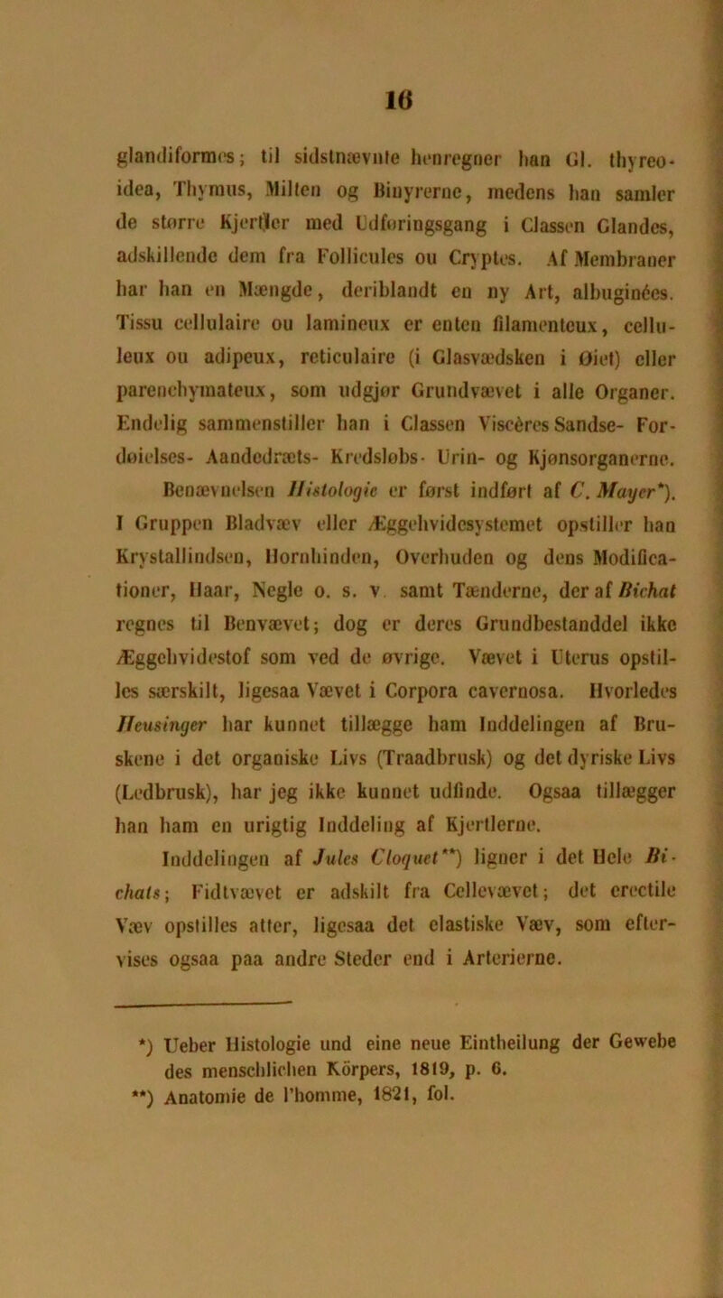 10 glandiformes; til sidstiuevnte henregner Itan Gl. thyreo- idea, Thymus, Milieu og Biuyrerne, medens haa samler de storre Kjertjcr med Udfuringsgang i Classen Glandcs, adskillende deni fra Follicules ou Cryptes. Af Membraner bar ban en Maengdc, deriblandt eu ny Art, albugintics. Tissu cellulaire ou lamineux er entcn filanu-ntcux, ccllu- leux ou adipeux, reticulaire (i Glasvoedsken i Giet) cller parcncbymateux, som udgjor Grundvaovet i alle Organer. Endelig sammenstiller ban i Classen Visc^res Sandse- For- doielses- AandedraJts- Kredslobs- Drill- og Kjonsorganerrie. Benan nelsen Histologic er forst indforl af C. Mayer*). I Gruppen Bladvaev ellcr /Eggebvidcsystemet opsliller ban Krystallindsen, Hornhindcn, Overbuden og dens Modifica- tioner, Uaar, Negle o. s. v samt Taenderne, deraf/?u7taf regnes til Benvacvet; dog er deres Grundbestanddel ikkc /Eggebvidestof som ved de ovrige. Vaevet i Uterus opstil- Ics sarskilt, ligesaa Vaevet i Corpora cavernosa. Ilvorledes Jfeusinyer bar kunnet tillaegge bam Inddelingen af Bru- skene i det organiske Livs (Traadbrusk) og del dyriske Livs (Ledbrusk), bar jeg ikke kunnet udfinde. Ogsaa till&’gger ban bam en urigtig Inddeling af Kjertlerne. Inddelingen af Jules Cloquet**) ligner i det Hole Bi- chats; Fidtvaevet er adskilt fra Ccllevaevct; det erectile Vaev opslilles atter, ligesaa det clastiske Vaev, som efter- vises ogsaa paa andre Stcdcr end i Arterierne. *) Ueber llistologie and eine neue Eintbeilung der Gewebe des menseblieben Korpers, 1819, p. 6. **) Anatomie de I’homme, 1821, fol.