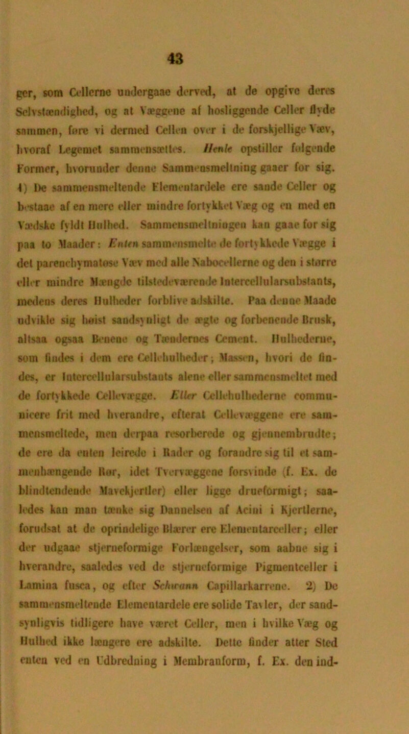 per, som Ollerne undcrgaac derved, at de opgivc deres SelYsUendighed, og at Yaeegene a( hosliggende Oiler flyde snnimen, fore vi dernicd Celiea over i de forskjellige Yaev, livoraf Legemct samracnsaMtes. llenlt opstillcr folgende Former, kvorunder deime Samnuosmeltning gaaer for sig. 4} l>c sammensmeltende Piemen tar dele ere sande Oiler og bi*staae af cn mere tiler mindre fortykket Yieg og en med en Vaedske fyldt Hu I lied. Sammensuieltmugeo kan gaae for sig paa to Alaader: Enitn sannnemrriclte de fortykkede Yregge i del parenehymatose Va*v med alle Naboct-llerne og den i storre rHer mindre M*ogdc tilstedevaerende Intercellularsubstants, medeus deres Hulheder forblive adskilte. Paa deune Maadc udvikle sig hoist sandsynligt de aegte og forbenende Brink, altsaa ogsaa Beneoe og Tiendernes Cement. Hulhedeme, som fmdes i dom ere Olloholbeder; liassen, hvori dc lin- des, er Intercellularsubslauts alene oiler sammensmeltet med de fortykkede CellevtPgge. Eller Ollehulbederne eommu- nieere frit med Inerandre, efterat Cellevaeggeoe ere sain- mcnsmcltede, men derpaa resorberede og gjennembrudtc; de ere da eaten leimle i Under og foraodre sig til et sam- meniuengende Ilor, idet Tvervirggene forsvinde (f. Ex. de blindtendeude Mavckjerllcr) eller ligee drueformigt; saa- ledes kan man Ucnke sig Danneisen af Aciui i Kjertlerne, fortidsai at de oprindelige Blaerer ere Elementarceller; eller der udgaae stjerneformige Forlcengelser, som aabne sig i Inerandre, saaledes ved de stjerneformige Pigmentceller i Lamina fusca, og efter Schrann Capillarkarrene. 2) De sammensmeltende Elcmentardele ere solide Ta\ler, der sand- synligvis tiilligere have vaeret Oiler, men i livilke Va?g og Hal lied ikke laengere ere adskilte. Dcttc finder alter Sled euten ved en Idbreduiug i Mcmbranform, f. Ex. den ind-