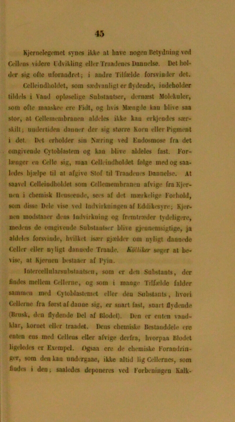 Kjcrnelegemot svnes ikke at have nogon Betydning ved Cellons \idere l .dvikling eller Traadones Daunelse. Del hol- der sig ofte uforandrot; i andre Tilfadde forsviu lcr dot. Ccllcindhohlel, sorn swdvauligt er flydeude, indebohior tiIdols i Vaod oploselige Snbslaotser, deraaest Moiekulcr, som oftc maa.skcc ere Fidt, og I>% is >l®ngde kau blive saa stor, at Ccllemenibrauen aldeles ikke kau erkjendes saer- skilt; uodortiden dauoer dcr sig storre Kona oiler Pigment i del. Dot er holder sin Na'ring ved Endosmoso fra dot oingivendc Cytoblastem og knn blive aldeles fast. For- laenger on Celle sig, maa Cell, indhol Jet fnlge medogsaa- ledes hjiolpe til at afgtve Stof til Traadeues Dannelsc. At saavcl Cclloiudholiiot som Ccllcinombran! u afvigo fra Kjer- lien i chemisk llensteude, sets af det nuerkeligo Foihold, som disse Dole vise ved Indviikningon af Eddikosyre; Kjer- nen modstaaer dens Indvirkning og frvmtraeder tydeligere, niedens do onigivemlc Substautser blive gjennenisigtige, ja aldeles forsviude, hvilket isa'r gjadder oin niligt daonede Cel lor dlor 0}ligt danuede Traadc. h'olUker soger at be- vise, at Kjcrneu bestaaer af Pyin. InlercellularsobaUntson, som er den Suhstants, dcr hades mcllom Cellerne, og som i mange Tilfa'ldc falder sammeu mod Cytoblasleniet oiler den Nibstants, bvori Cellerne fra forstafdanoe sig, or snart fast, snart flydendo (Brusk, den flydendo Del af (Model). Den or enten \aud- klar, koruet oiler traadet, Dens cbemiske Bestanddele ere oaten eus mod Cellens oiler afvigo derfra, hvorpaa Blodet ligeledos er Evempel. f)gsaa ere do chemiske Forandrin- ger, sora den kau imdergaac, ikke altid lig Cellcrncs, som fiudes i den; saaledes deponeres ved Forbeningeu Kalk-