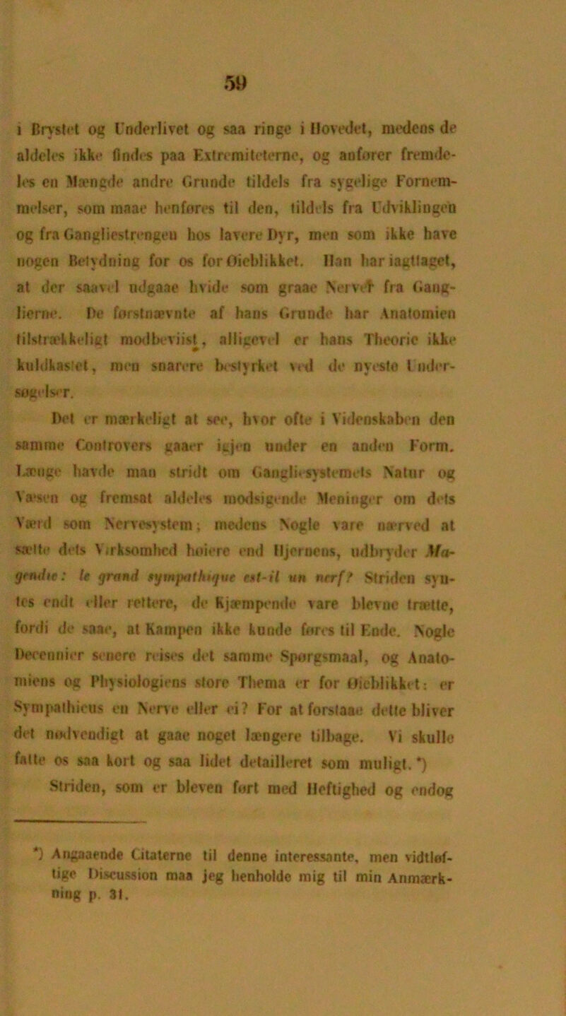 i Brystet og Fnderlivet og saa riogc i Hovedet, medens de alddcs ikke Andes paa Eitremi tetanic, og anforcr fremde- les cn Maengde andre Grunde tiIdols fra sygelige Fornem- raelscr, som maae hen fores til den, tildels fra Odvikl ingen og fra Gangliestrengeu hos lavere Dvr, men som ikke have nogen Betydning for os for OieblikkeL Han hariagtlaget, at der saavcl ndgaae hvide som graae Nervef fra Gang- Dome. He forstnamite af hairs Grande har Anatomien filstra'kkeliet modbeviist, alligevel er hans Theorie ikke kuhikasfet, men snarvre brttyrket ved do nyeslo t mJor- sogelser. Hot er mankeiigt at see, hvor ofte i Viderrskaben den samme Controvers gaaer igjeo under en anden Form. Ijcnge bavde man stridt om Ganglit systemets Nalur og Va'sen og fremsat a hides tuodsigende Meninger om dels Vasid som Nervesystem; medens Nogle vare nerved at sa-lte dets Vrrksomhcd hoiere end lijeroens, udbryder Ma- grndte: U grand ifmpathtqve r*i-il un nrrff Striden svii- tes emit dler rettere, de Kjjempende vare blevne trsette, fordi de saae, at Kampon ikke kuride fores til Knde. Nogle December senere reises del samme Sporgsmaal, og Anato- miens og I’hysiologiens store Thema er for Uieblikket: er Sympathieus en Nerve dler ei? For at forslaae dette bliver det nod vend igt at gaae noget lamgere tilbage. Vi skulle falle os saa kort og saa lidet detailleret som muligt. *) Striden, som er bleven fort med Heftighed og endoi? ') Angaaende Citaterne til denne interessante, men vidtlef- ligc Discussion maa jeg henhoide mig til min Anmaerk- niug p. 31.