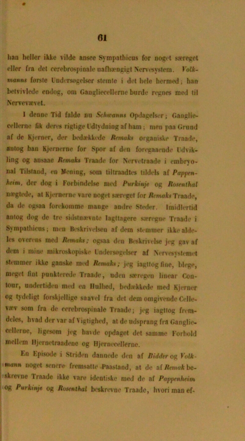 # lian heller ikke vilde ansce Sympathicus for noget sserepet eller fra del ccrebrospinale uaflnencict Nervesvstem. Yolk- mannt forste Uudersogclser stemte i dot hele hermed; han betvivlede endog, om Gangliecellerne burde regnes raed til Nervevajvet. I den no Tid falde nu Schttannt Opdagelser; Ganglie- cellerne fik deres rigtige Idtydning af ham ; men paa Grand af dc Kjerner, dor bedaekkedc Romaics organiske Traade, aulog ban Kjornerne for Spor af di n forecaaende Idvik- ling og ansaae Remak* Traade for Nervetraade i embryo- nal TiIsland, en Vening, soin tiltraadtes tildels af Pappen- heim, der doc i Forbindelse med Purkinje og RontrUhal megtede, at Kjernerne vare noget wen‘get for Remak* Traade, da dc ogsaa forekommo mange aodre Steder. Imidlerfid antog dog de tre sidstmevnlc lagttagerc sscregne Traade i Sympathieus; men Beskrhelseu af dem stemmor ikke&kte- les overens med Ikmaks; ogsaa den Beskrivelse jeg gav af dem i mine mikroskopiske Fndersogelser nf Nerve* yslemet stemmer ikke ganske med Remak*; jeg ingttogfme, blege, nieget lint punkterede Traade, uden sceregen linear (Con- tour, undertiden med en Htilhed, bediekkede med Kjerner ; tydeligt forskjellige saavel fra det dem omgivendc Celle- ! va?v soin fra de eerebrospinale Traade; jeg iagttog fn m- l deb's, hvad der var af Vigtighed, at de udsprang fra Ganglic- | bgesom jeg havde ojKlaget det samme Forhold mellem Hjernetraadenc og Hjernecellernc. Kn Episode i Striden dannede den af Riddtr og Yolk- mann noget senere fremsatte Paastand, at de af Remak be- skrevne Iraade ikke vare identiske med de nf Pappenheim og Purkmje og Ru ten that boskrevne Traade, hvori man ef-