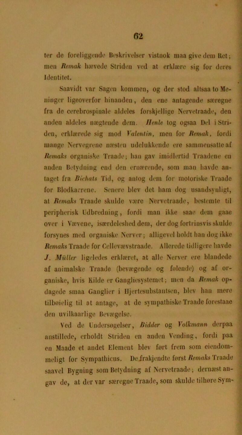 ter tie foreliggende Beskrivelser vistnok maa give (Jem Ret; men Remak luevede Striden ved at crklatrc sig for dercs Idcntitet. Saavidt var Sagen kommcn, og der stod altsaa to Me- ninger ligeoverfor hinandcn, den one antagende soeregne fra de cerebrospiuale aldeles forskjellige Nervetraade, den anden aldeles naegtende dem. Hcnle tog ogsaa Del i Stri- den, erklaerede sig mod Valentin, men for Remak, fordi mange Nervegrenc naesteu udelukkende ere sammensatteaf Remahs organiske Traade; han gav imidlerlid Traadene en anden Betydning end den ernaerende, soin man Iiavdc an- taget fra Bichats Tid, og anlog dem for moloriske Traade for Blodkarrene. Senere blev det liam dog usandsvuligt, at Remaks Traade skuldc vare Nervetraade, bestemte til peripherisk lldbreduing, fordi man ikke saae dem gaae over i Vaevene, isaerdcleslieddem, der dog forlrinsvisskulde forsynes med organiske Nerver; alligcvel holdt han dog ikke Remaks Traade for Cellevaevstraade, Allcrcde tidligere liavde J. Muller ligeledes erklaeret, at alle Nerver ere blandede af animalske Traade (bevaegende og folende) og af or- ganiske, livis Kilde er Gaugliesystcmet; men da Remak op- dagedc smaa Ganglier i Ujertesubstanlsen, blev ban mere tilboielig til at antage, at dc sympathiskeTraade forestaae den uvilkaarlige Bevtegclse. Ved de Undersogelser, Bidder og Volkmann derpaa anstillede, erboldt Striden en anden Vending, fordi paa en Maade et andct Element blev fort from som ciendom- meligt for Sympathicus. Deirakjendte forst Remaks Traade saavel Bygning som Betydning af Nervetraade; dernast au- gav de, at der var saeregne Traade, som skulde tilhoreSym-