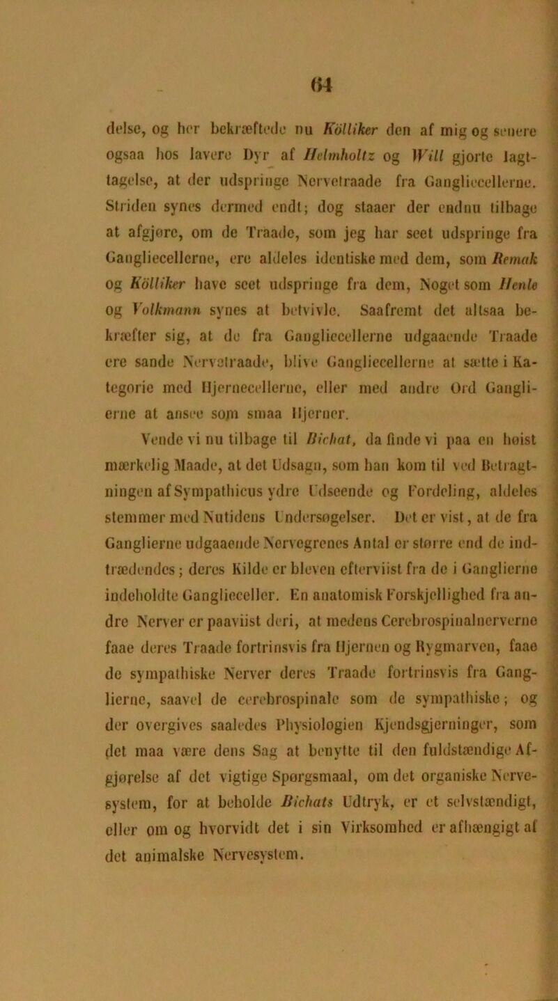 delse, og her bekrteftede nu Kolliker don af inig og senere ogsaa hos Javere I)yr af Helmholtz og Will gjortc lagt- tagelse, at der udspringe Norvclraade fra Gangliecellerne. Striden syncs denned endt; dog staaer der endnu tilbage at afgjorc, om de Traado, soin jog liar sect udspringe fra Gangliecellcrne, ere aldeles identiske raed dem, som Renuik og Kolliker have sect udspringe fra dem, ISogct som llcnle og Volkmann syncs at betvivle. Saafremt dot altsaa be- kraeftcr sig, at do fra Gangliecellcrne udgaaemle Traade ere sande Nervolraade, blive Gangliecellcrne at sa-tte i Ka- tegorie mod Hjernecelleruc, eller med andre Old Gangli- erne at ansee som smaa lljcrner. Vende vi nu tilbage til Bichat, da finde vi paa en hoist mtcrkclig Maade, at det Udsagn, som ban kom til veil Betragt- ningen af Sympatbicus ydre I'dscende og Eordeling, aldeles stenimer med Nutidens l ndersogelser. Det cr vist, at dc fra Ganglierne udgaaende Nervogrenes Antal or sterre end de ind- traedendcs; deres Kilde cr bleven efterviist fra de i Ganglierne indeboldte Ganglieccller. En anatomisk Forskjcllighcd fra an- dre Ncrver cr paaviist deri, at medens Cerebrospiualnervcrne faae deres Traade fortrinsvis fra Iljcrnen og Rygmarven, faao de sympathiske Nerver deres Traade fortrinsvis fra Gang- licrue, saavel de cerebrospinale som de sympathiske; og der overgives saaledes Pbysiologien Kjendsgjerninger, som (let maa vaere dens Sag at benytte til den fuldstaendige Af- gjorelse af det vigtige Sporgsmaal, om det organiske Nerve- system, for at beholdc Bichats Udtryk, er et selvstaendigt, eller om og hvorvidt det i sin Virksorahed er afheengigt af det animalske Nervesystem.