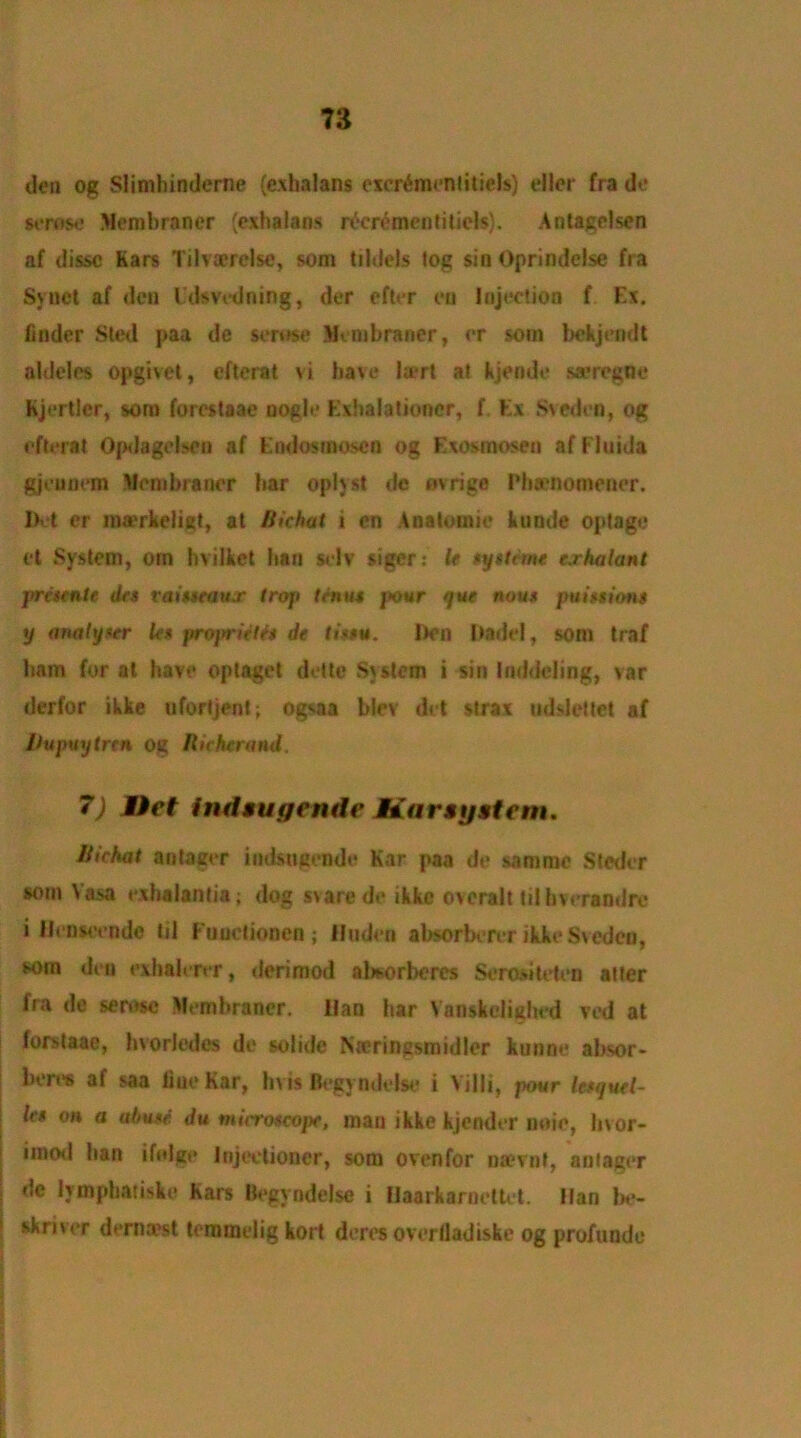 n den og Slimhinderne (exhalans excr^menliticls) eller fra do serose Membraner (exhalans r^crementitiels). Antagelsen af dissc Kars Tilva?rclse, som tildels log sin Oprindelse fra Synet af den Idsvcdning, der efter eu Injection f Ex. finder Sled paa de serose Membraner, or som bckjendt aldeles opgivet, efterat vi have la*rt at kjende sa?regne Kjertler, som forestaae nogle Exhalationer, f. Ex Sveden, og efterat Opdagelson af Endosinoscn og Exesmosen afFluida gjeunem Membraner bar opiyst de ovrige Phamomener. Del er ma'rkeligt, at Bichat i en Anatomic kunde optage ft System, orn bvilkct ban selv siger: U syttime crhalant presente dcs raisseaiur troj> ten»« pour que nou$ ptiiunions y analyser Us propriiUt de ti*$u. I)en Dadci, som traf bam for at have optaget dettc .System i sin Inddcling, var derfor ikke ufortjent; ogsaa blev det strax udslcttet af llupuytrtn og Bicherand. 7) Miet indaugende Mar ay at em. Bichat antager indsngendo Kar paa de samme Steder som Vasa exhalantia; dog svare de ikke overalt til bverandre i llenseende til Fuuctionen ; linden absorberer ikke Sveden, som den exbalerer, derimod alworberes Serositeten alter fra de serose Membraner. Han har Vanskelighed ved at forstaae, hvorledcs de soiidc Ntcringsmidler kunne absor- beres af saa line Kar, hvis Begyndelse i Villi, pour lesquel- les on a abusf. du tnicroscojx, man ikke kjendcr noie, livor- imotl ban ifolge Injectioncr, som ovenfor na?vnf, antager de lymphatiske Kars Begyndelse i Ilaarkarnettet. Han be- skriver dernaest terameiig kort deres overfladiske og profunde