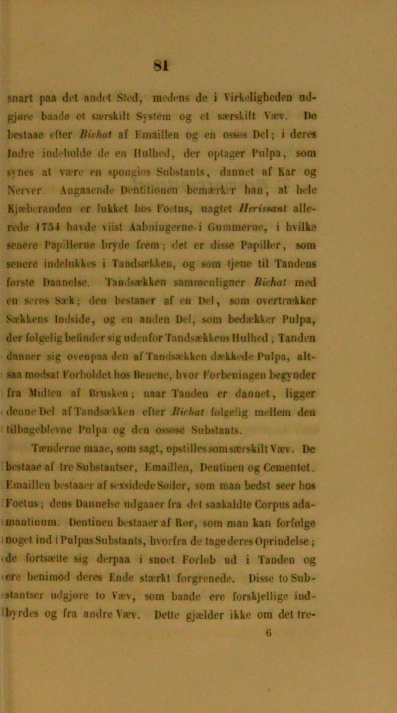 snart paa del andet Stod, modons de i Virkoligheden ad- gjore baa do ct swrskilt System og ft saerskift Va?v. Do bestaae eftcr Bichat af Fmaillen og an ossns Del; i dcres Ifulrc iruMioldc do on Halbed, dor optager Pulpa, soni suics at va*re on spongies Substants, dannot af Kar og Non or Aogaaende Dontitioncn bemaerkor ban, at hole Kj(cb( ramlen or lukket bos Footos, uagtet Htritmnl alio- rode 1754 havde \iist Aabniugci no- i Gummerno, i hvilke senere Papilloma bryde from: dot or dis.se Papilier, soni soncre indolnkkrs i Tandsu'kken, og sum tjono til Tandons fursic Dannolso. Taadsarkken sammonligncr Bichat mod on soros Ssek; don bestaaor af on lb'I, sora o\ortra*kker Sa’kkons Indside, og on andon Del, soin bodakkor Pulpa, dor fnlgcdig boii11dor sig udon for Tandsaek kens fitslhed; Tandon dannor sig osenpaadon alTainlsakkou da'kkodo Pulpa, alt- saa modstt Forholdel bos Benono, hvor ForboninKcn begvnder fra Mullen af Bntikeo; naar Tandon or dannot, ligger (dense Del af Tandsa'kkon oftor Bichat folce!ig mollom don tilhagehb uic Pulpa og don ossose Substants. Tteudorno mate, som sagt, opstiliessom sect skill V«v. l)c bestaae af tro Substantser, Fmaillen, Dontinon og Ccmentet. Emaiilco bestaaor af soxsidede Suiter, som man bedst soor bos Foetus; dens Dannebc udgaaer fra dot saakaldle Corpus ada- manlinnm. Dentinon bestaacraf Her, som man kan forfolge nouot ind i Pulpas Substants, bvorfra do tagederesOprindelse; do lorlsa'Uc sig dorpaa i snoot Forlob ud i Tandon og ore honimod deros Fnde strerkt forgronede. Dissc toSub- stantsor udgjore to Vsev, som baade ere forskjellige ind- byrdts og fra andre Viev. Dolto gjselder ikke om dot fre- 8