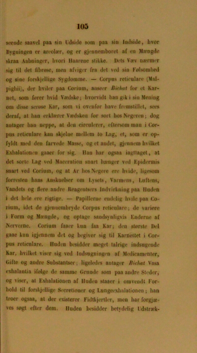 see ode saavcl paa sin Cdside som paa sin Indside, hvor Bygningen cr areola»r, og cr gjennemborcl af en Mcengdo skraa Aabninger, bvori Haarene stikke. I>i*»s V*v nermor sig lil del fibres©, men afviger fra del ved sin Folsomhed og sine fopskjeiiige Sygdorume. — Corpus reticulare ^Ylal- pigliii), der hviler paa Corium, anseer Birhut for et Kar- net, som forer hvid Yaedskc; hvorvidi ban gik i sin .Boning oni disse serose Kar, som u OVeufor have frnnsliliet, sees deraf, at ban erkla?rer Vsedskeu for sort bos Negeren; dog antager ban ueppe, at dea circulerer, eftersoni mau i (cor- pus reticulare kan skjelue nielk-nt to Lag, et, som or op- fyldt med den farv«*de Basse, Og et andet, gjenncm hvilket Exhalationen gaaei for sig. lian bar ogsaa iaetlagct, at del sorte tag u*d Maeeralion snart banger ved Epidermis snail ved Corium, og at Ar hoe Negere ere Inide, ligesom forreslcn bans Anskuelser om l.ysets, Varroens, Luftens, Vandets og flere andre Iteagenlscrs Indvirkning paa lluden i det hole ere rigtige. — Papillerue endelig hule paa Co* rium, idet de gjenuembnde Corpus reticulare; dc \ariere i Form og Ma'iigde, og optage sandsyuiigvis Enderne af IServerno. Corium faaer kun faa Kar; dea sterste Del gaae kun igjennem det og begiver sig til Karnettet i Cor- pus reticulare. lluden besidder meget talrige indsugende Kar, hvilket visor sig ved Indsugningen af atactica men ter, Gift® og andre Subslantser, ligehsles antager Bichat Vasa exhalantia ifolge de samrne Grnnde som paa andre Steder, og viser, at Exhalationen af iludeu staacr i omveodt For- bold til forskjellige Seeretiooer og Lungcexhalationcn ; ban Iroer ogsaa, at der existercr Fidtkjertler, men hai forgjac- 'es sogt efter dem. lluden besidder betydelig l dslraek-