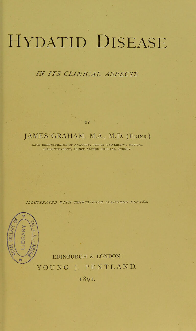 Hydatid Disease IN ITS CLINICAL ASPECTS BY JAMES GRAHAM, M.A., M.D. (Edinr.) LATE DEMONSTRATOR OF ANATOMY, SYDNEY UNIVERSITY ; MEDICAL SUPERINTENDENT, PRINCE ALFRED HOSPITAL, SYDNEY. ILLUSTRATED WITH THIRTY-FOUR COLOURED PLATES. EDINBURGH & LONDON: YOUNG J. PENTLAND. 1891.