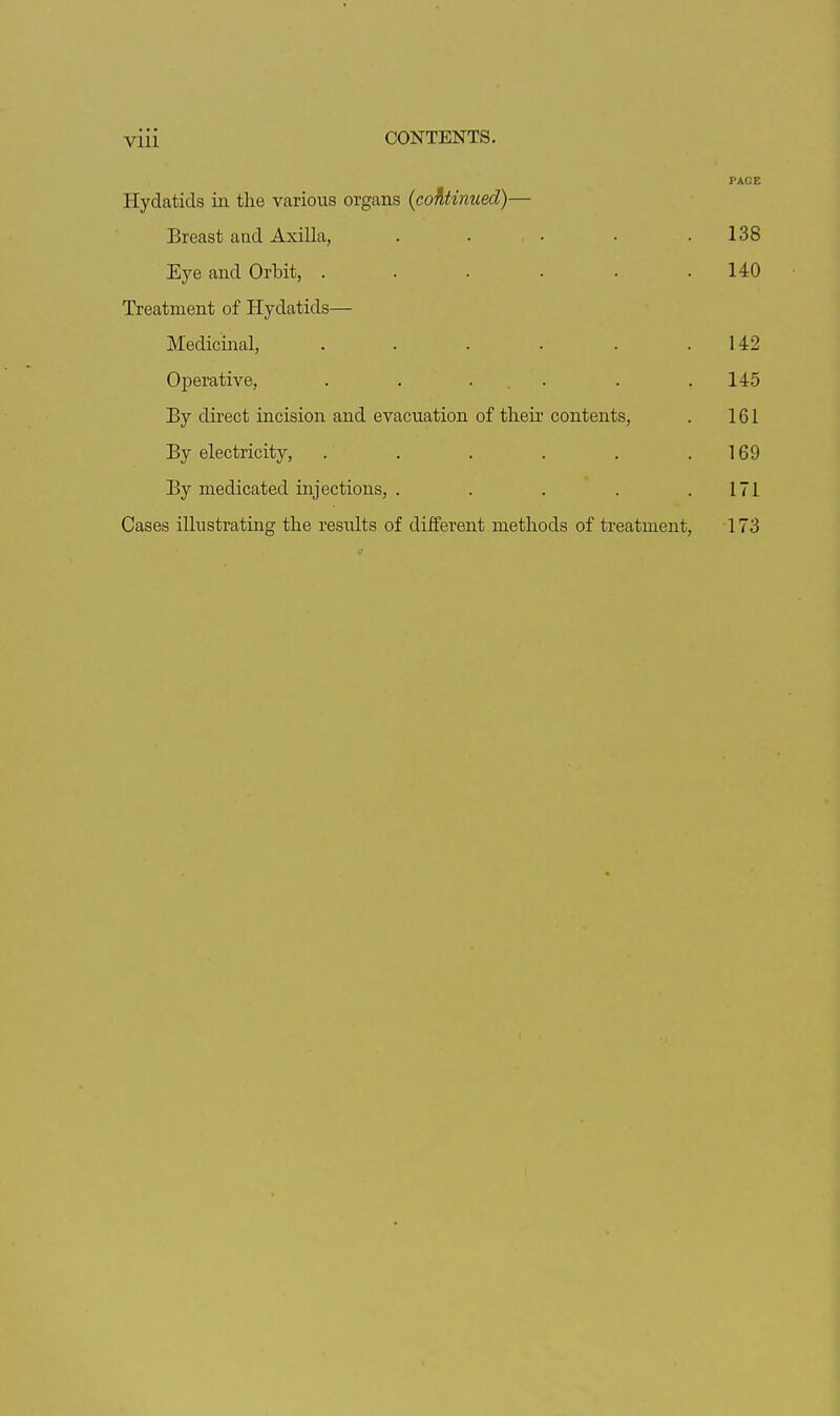 Vlll PACE Hydatids in the various organs {continued)— Breast and Axilla, . . • • .138 Eye and Orbit, . . . . . .140 Treatment of Hydatids— Medicinal, . . . . . .142 Oiaerative, . . ... . .145 By direct incision and evacuation of their contents, . 161 By electricity, . . . . . . 169 By medicated injections, . . . . .171 Cases illustrating the results of diiferent methods of treatment, 173