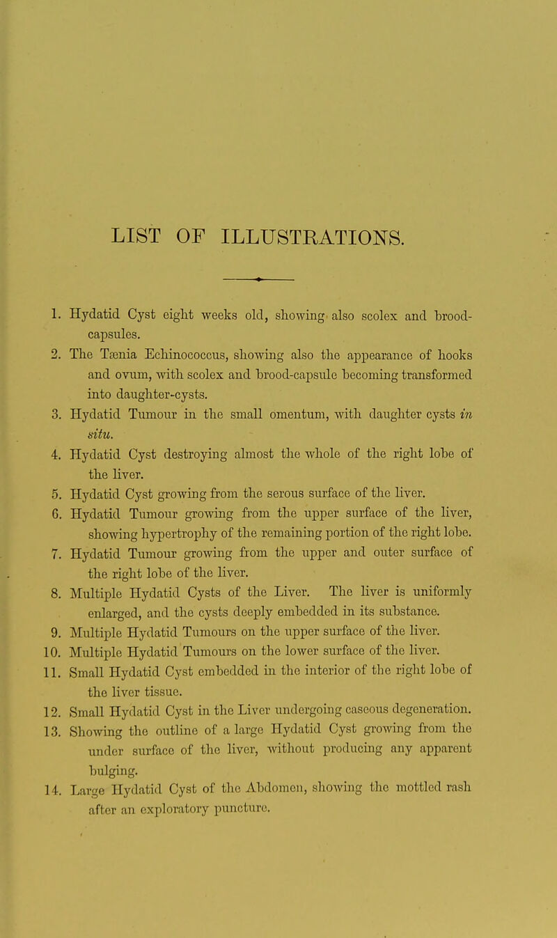 LIST OF ILLUSTRATIONS. 1. Hydatid Cyst eiglit weeks old, showing' also scolex and brood- capsules. 2. The Taenia Echinococcus, showing also the appearance of hooks and ovum, with scolex and brood-capsule becoming transformed into daughter-cysts. 3. Hydatid Tumour in the small omentum, with daughter cysts in situ. 4. Hydatid Cyst destroying almost the whole of the right lobe of the liver. 5. Hydatid Cyst growing from the serous surface of the liver, 6. Hydatid Tumour groAving from the upper surface of the liver, showing hypertrophy of the remaining portion of the right lobe. 7. Hydatid Tumour growing from the upper and outer surface of the right lobe of the liver. 8. Multiple Hydatid Cysts of the Liver. The liver is uniformly enlarged, and the cysts deeply embedded in its substance. 9. Multiple Hydatid Tumours on the upper surface of the liver. 10. Multiple Hydatid Tumours on the lower surface of the liver. 11. Small Hydatid Cyst embedded in the interior of the right lobe of the liver tissue. 12. Small Hydatid Cyst in the Liver undergoing caseous degeneration. 13. Showing the outline of a large Hydatid Cyst growing from the under surface of the liver, Avithout producing any apparent bulging. 14. Large Hydatid Cyst of the Abdomen, showing the mottled rash after an exploratory puncture.