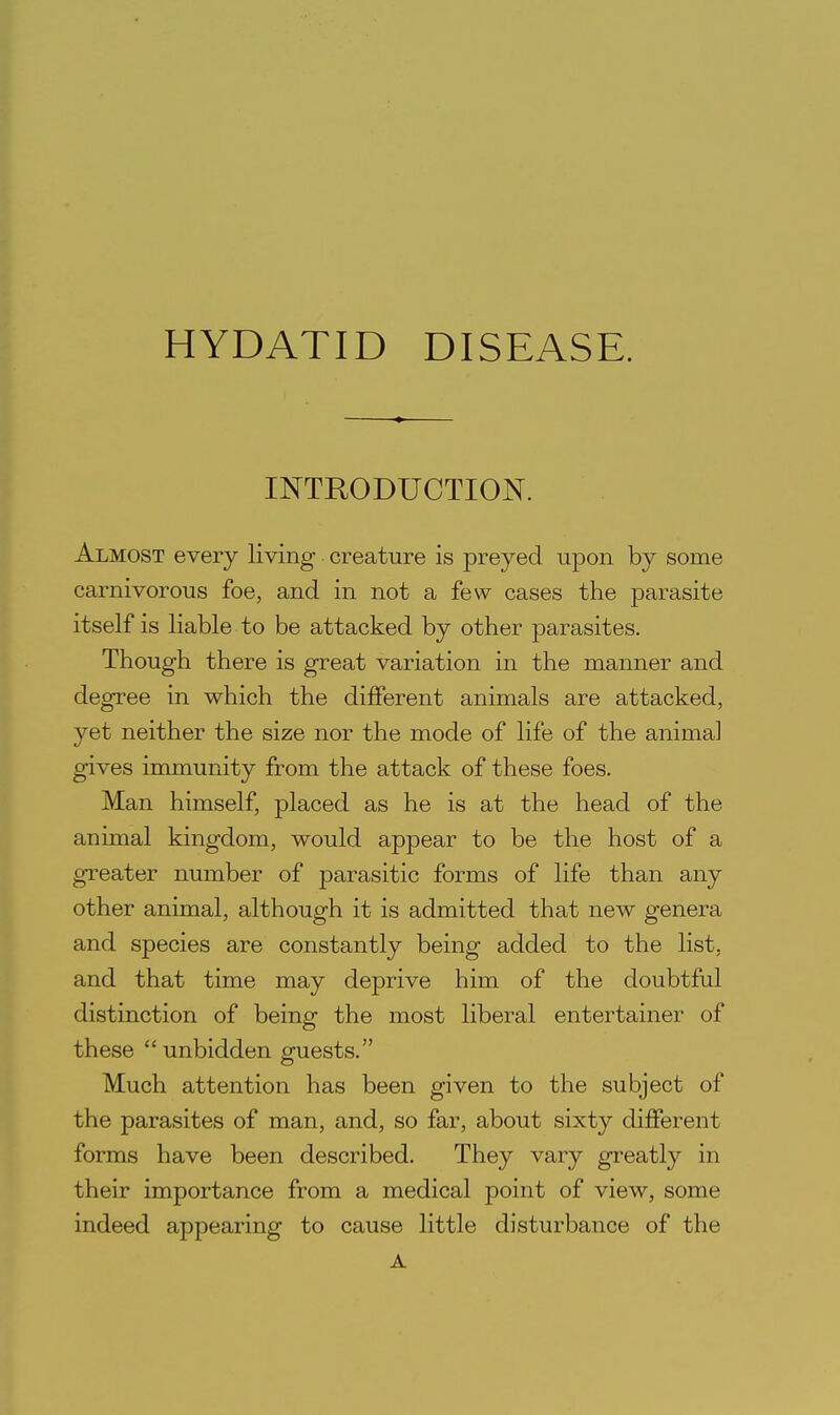 INTRODUCTION. Almost every living creature is preyed upon by some carnivorous foe, and in not a few cases the parasite itself is liable to be attacked by other parasites. Though there is great variation in the manner and degree in which the different animals are attacked, yet neither the size nor the mode of life of the animal gives immunity from the attack of these foes. Man himself, placed as he is at the head of the animal kingdom, would appear to be the host of a greater number of parasitic forms of life than any other animal, although it is admitted that new genera and species are constantly being added to the list, and that time may deprive him of the doubtful distinction of being the most liberal entertainer of these  unbidden guests. Much attention has been given to the subject of the parasites of man, and, so far, about sixty different forms have been described. They vary greatly in their importance from a medical point of view, some indeed appearing to cause little disturbance of the A