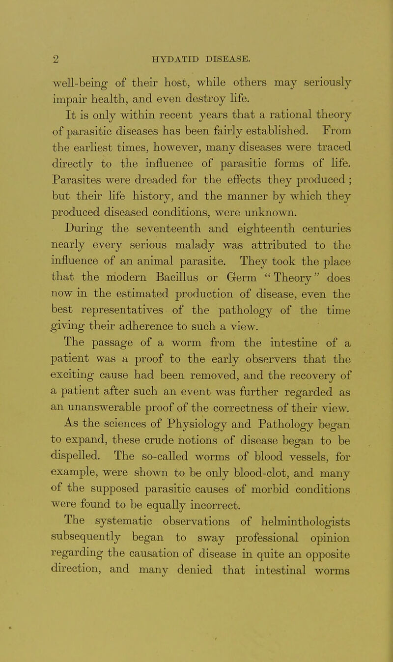 well-being of their host, while others may seriously impair health, and even destroy life. It is only within recent years that a rational theory of parasitic diseases has been fairly established. From the earliest times, however, many diseases were traced directly to the influence of parasitic forms of life. Parasites were dreaded for the effects they produced ; but their life history, and the manner by which they produced diseased conditions, were unknown. During the seventeenth and eighteenth centuries nearly every serious malady was attributed to the influence of an animal parasite. They took the place that the modern Bacillus or Germ  Theory does now in the estimated production of disease, even the best representatives of the pathology of the time giving their adherence to such a view. The passage of a worm from the intestine of a patient was a proof to the early observers that the exciting cause had been removed, and the recovery of a patient after such an event was further regarded as an unanswerable proof of the correctness of their view. As the sciences of Physiology and Pathology began to expand, these crude notions of disease began to be dispelled. The so-called worms of blood vessels, for example, were shown to be only blood-clot, and many of the supposed parasitic causes of morbid conditions were found to be equally incorrect. The systematic observations of helminthologists subsequently began to sway professional opinion regarding the causation of disease in quite an opposite direction, and many denied that intestinal worms i