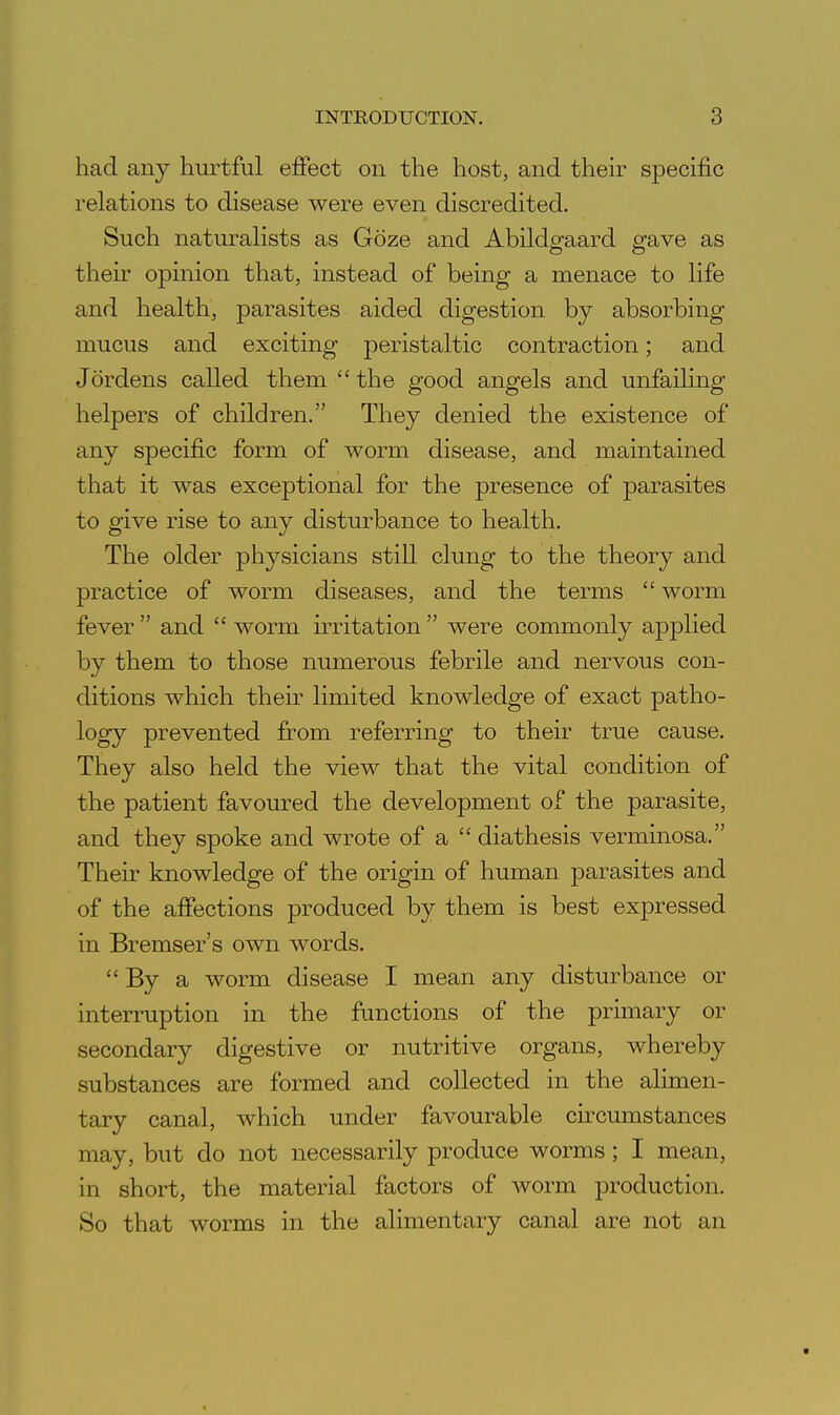 had any hurtful effect on the host, and their specific relations to disease were even discredited. Such naturalists as Goze and Abildgaard gave as their opinion that, instead of being a menace to life and health, parasites aided digestion by absorbing mucus and exciting peristaltic contraction; and Jordens called them  the good angels and unfailing helpers of children. They denied the existence of any specific form of worm disease, and maintained that it was exceptional for the presence of parasites to give rise to any disturbance to health. The older physicians still clung to the theory and practice of worm diseases, and the terms  worm fever  and  worm irritation  were commonly applied by them to those numerous febrile and nervous con- ditions which their limited knowledge of exact patho- logy prevented from referring to their true cause. They also held the view that the vital condition of the patient favoured the development of the parasite, and they spoke and wrote of a  diathesis verminosa. Their knowledge of the origin of human parasites and of the affections produced by them is best expressed in Bremser's own words.  By a worm disease I mean any disturbance or interruption in the functions of the primary or secondary digestive or nutritive organs, whereby substances are formed and collected in the alimen- tary canal, which under favourable circumstances may, but do not necessarily produce worms; I mean, in short, the material factors of Avorm production. So that worms in the alimentary canal are not an