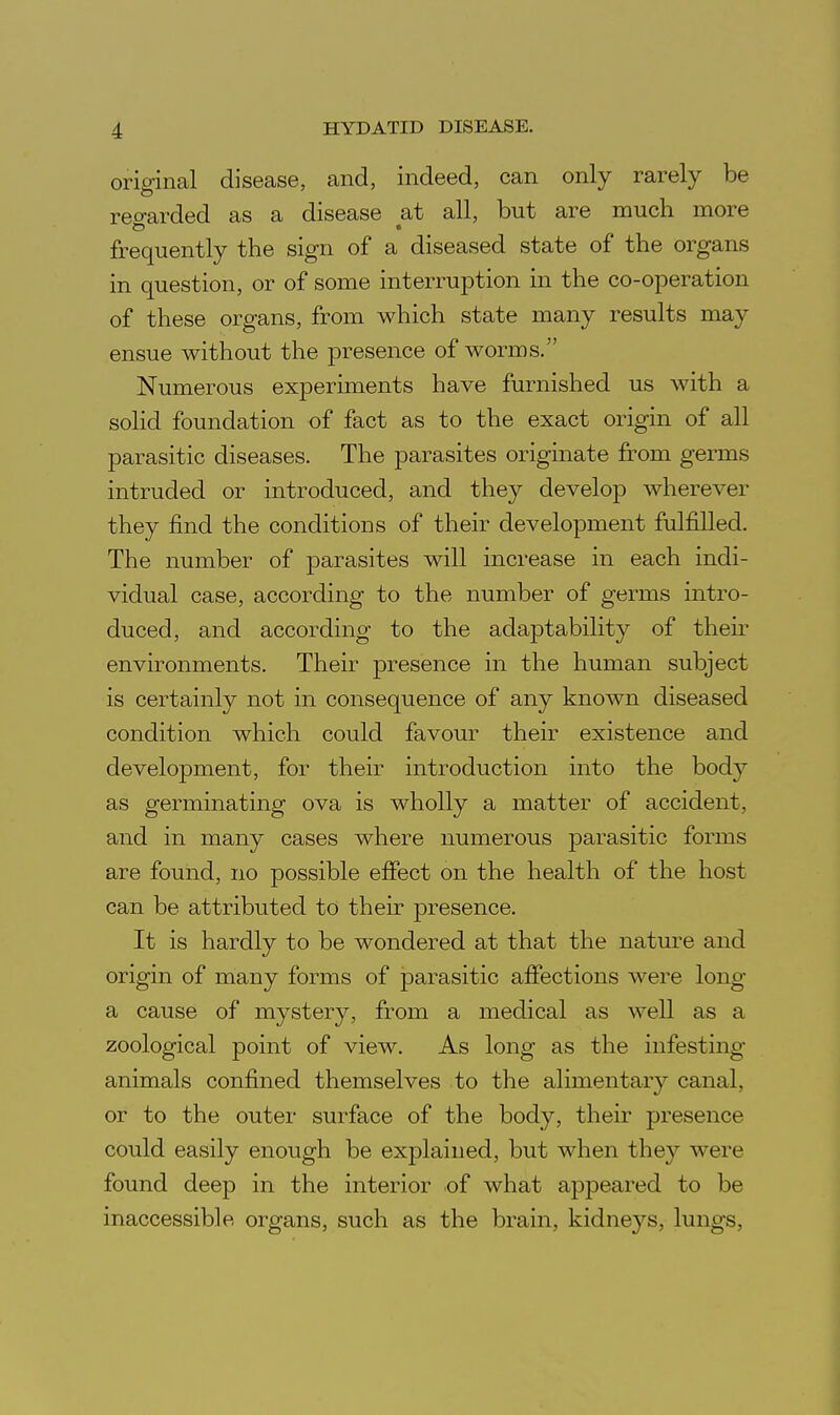 original disease, and, indeed, can only rarely be reo-arded as a disease at all, but are much more frequently the sign of a diseased state of the organs in question, or of some interruption in the co-operation of these organs, from which state many results may ensue without the presence of worms. Numerous experiments have furnished us with a solid foundation of fact as to the exact origin of all parasitic diseases. The parasites originate from germs intruded or introduced, and they develop wherever they find the conditions of their development fulfilled. The number of parasites will increase in each indi- vidual case, according to the number of germs intro- duced, and according to the adaptability of then* environments. Their presence in the human subject is certainly not in consequence of any known diseased condition which could favour their existence and development, for their introduction into the body as germinating ova is wholly a matter of accident, and in many cases where numerous parasitic forms are found, no possible effect on the health of the host can be attributed to their presence. It is hardly to be wondered at that the nature and origin of many forms of parasitic affections were long a cause of mystery, from a medical as well as a zoological point of view. As long as the infesting animals confined themselves to the alimentary canal, or to the outer surface of the body, their presence could easily enough be explained, but when they were found deep in the interior of what appeared to be inaccessible organs, such as the brain, kidneys, lungs,