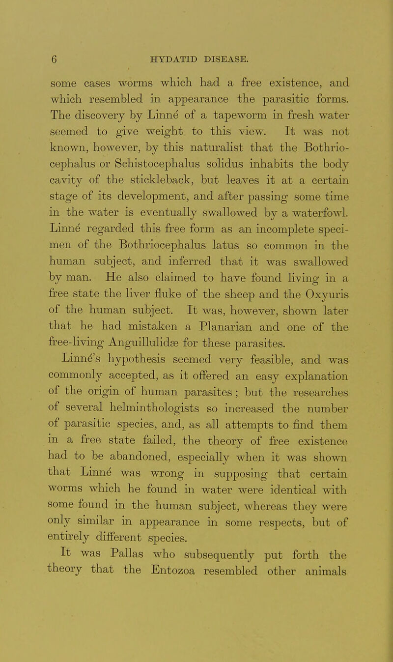 some cases worms which had a free existence, and which resembled in appearance the parasitic forms. The discovery by Linnd of a tapeworm in fresh water seemed to give weight to this view. It was not known, however, by this naturahst that the Bothrio- cephalus or Schistocephalus soHdus inhabits the body cavity of the stickleback, but leaves it at a certain stage of its development, and after passing some time in the water is eventually swallowed by a waterfowl. Linne regarded this free form as an incomplete speci- men of the Bothriocephalus latus so common in the human subject, and inferred that it was swallowed by man. He also claimed to have found living in a free state the liver fluke of the sheep and the Oxyuris of the human subject. It was, however, shown later that he had mistaken a Planarian and one of the free-living AnguilMidse for these parasites. Linne's hypothesis seemed very feasible, and was commonly accepted, as it offered an easy explanation of the origin of human parasites ; but the researches of several helminthologists so increased the number of parasitic species, and, as all attempts to find them in a free state failed, the theory of free existence had to be abandoned, especially when it was shown that Linne was wrong in supposing that certain worms which he found in water were identical with some found in the human subject, whereas they were only similar in appearance in some respects, but of entirely different species. It was Pallas who subsequently ]3ut forth the theory that the Entozoa resembled other animals