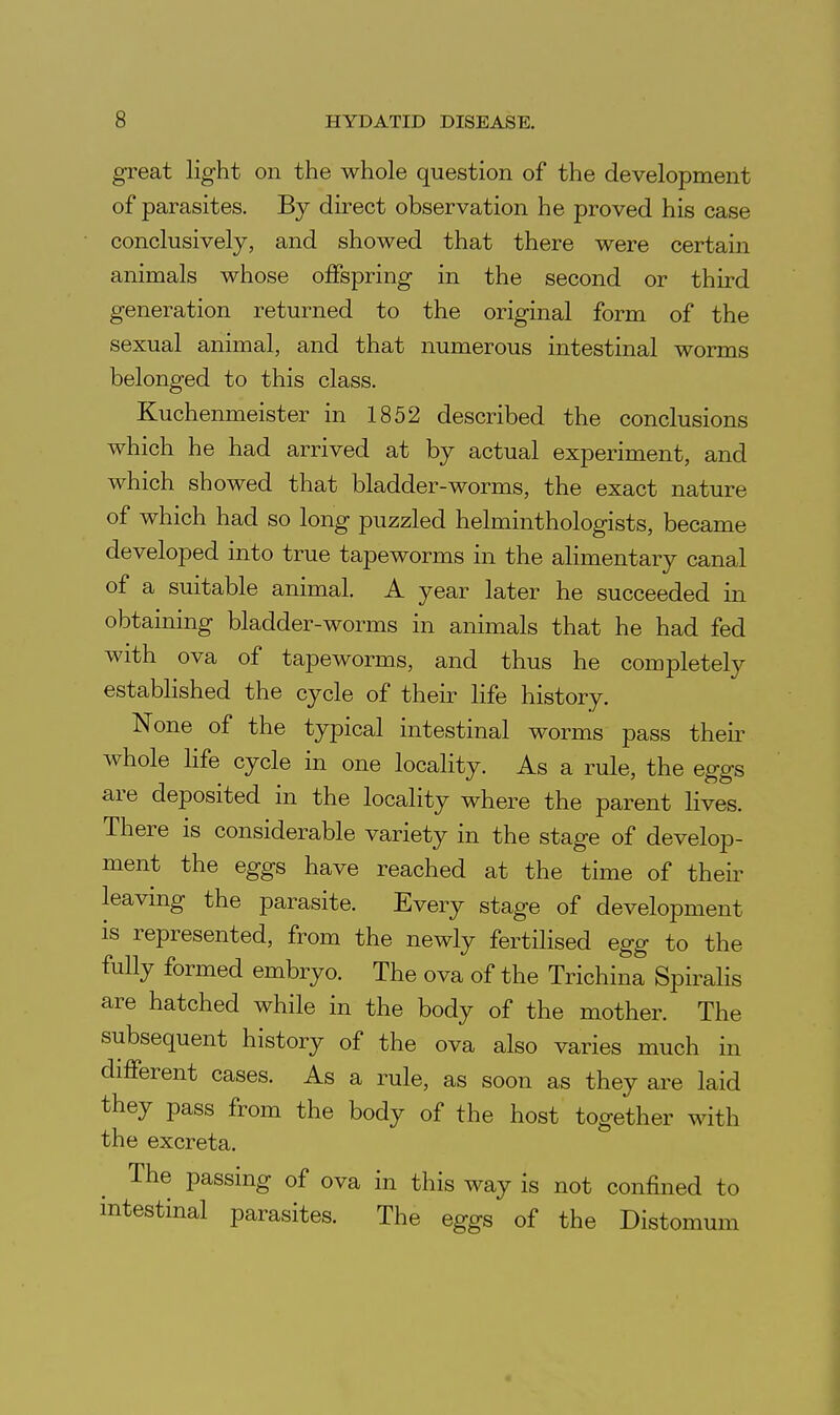 great light on the whole question of the development of parasites. By direct observation he proved his case conclusively, and showed that there were certain animals whose offspring in the second or third generation returned to the original form of the sexual animal, and that numerous intestinal worms belonged to this class. Kuchenmeister in 1852 described the conclusions which he had arrived at by actual experiment, and which showed that bladder-worms, the exact nature of which had so long puzzled helminthologists, became developed into true tapeworms in the alimentary canal of a suitable animal. A year later he succeeded in obtaining bladder-worms in animals that he had fed with ova of tapeworms, and thus he completely established the cycle of their life history. None of the typical intestinal worms pass their whole hfe cycle in one locality. As a rule, the eggs are deposited in the locality where the parent lives. There is considerable variety in the stage of develop- ment the eggs have reached at the time of their leaving the parasite. Every stage of development is represented, from the newly fertilised egg to the fully formed embryo. The ova of the Trichina Spirahs are hatched while in the body of the mother. The subsequent history of the ova also varies much in different cases. As a rule, as soon as they are laid they pass from the body of the host together with the excreta. The passing of ova in this way is not confined to intestinal parasites. The eggs of the Distomum