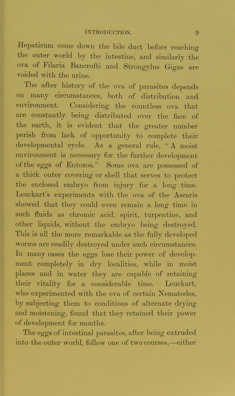 Hepaticum come down the bile duct before reaching the outer world by the intestine, and similarly the ova of Filaria Bancrofti and Strongylus Gigas are voided with the urine. The after history of the ova of parasites depends on many circumstances, both of distribution and environment. Considering the countless ova that are constantly being distributed over the face of the earth, it is evident that the greater number perish from lack of opportunity to complete their developmental cycle. As a general rule, A moist environment is necessary for the further development of the eggs of Entozoa. Some ova are possessed of a thick outer covering or shell that serves to protect the enclosed embryo from injury for a long time. Leuckart's experiments with the ova of the Ascaris showed that they could even remain a long time in such fluids as chromic acid, spirit, turpentine, and other liquids, without the embryo being destroyed. This is all the more remarkable as the fully developed worms are readily destroyed under such circumstances. In many cases the eggs lose their power of develop- ment completely in dry localities, while in moist places and in water they are capable of retaining their vitality for a considerable time. Leuckart, who experimented with the ova of certain Nematodes, by subjecting them to conditions of alternate drying and moistening, found that they retained their power of development for months. The eggs of intestinal parasites, after being extruded into the outer world, follow one of two courses,—either