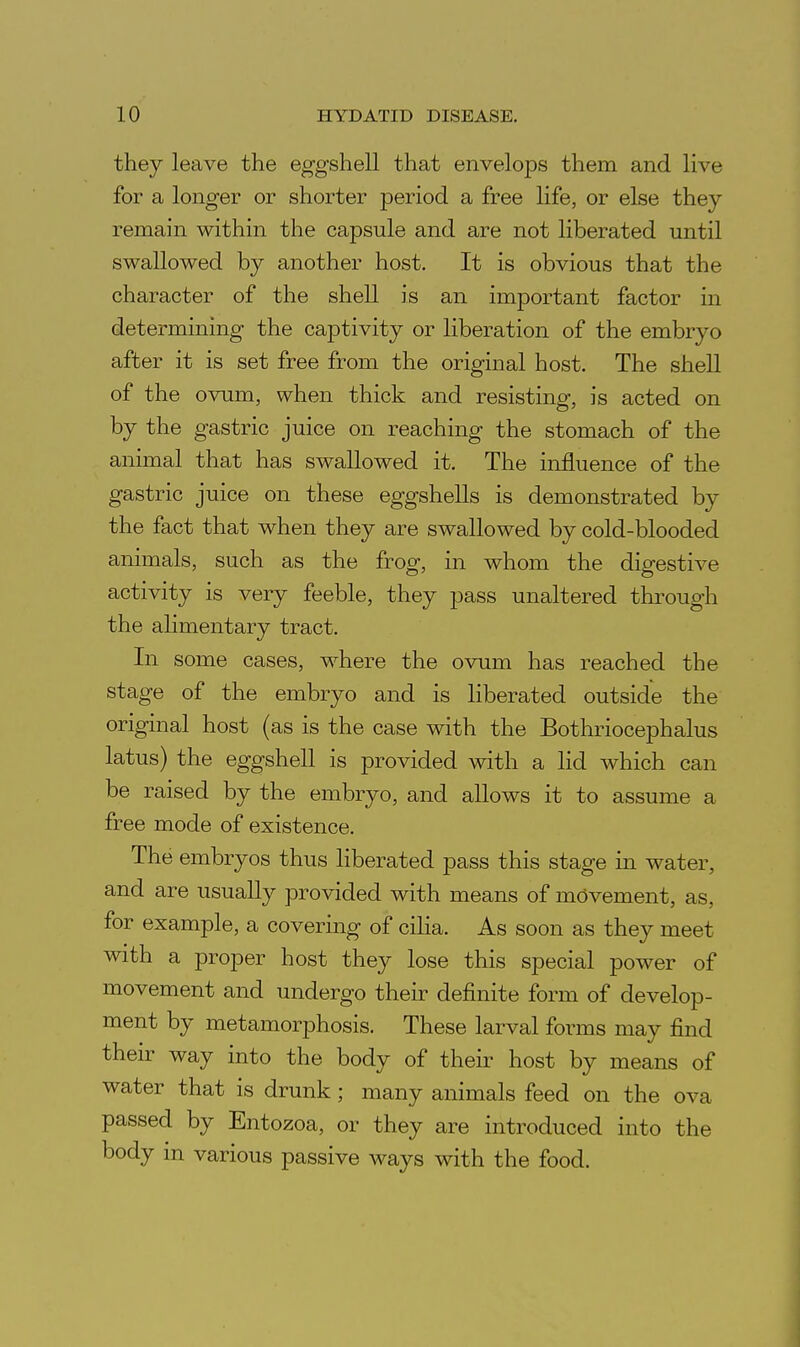 they leave the eggshell that envelops them and live for a longer or shorter period a free Hfe, or else they remain within the capsule and are not liberated until swallowed by another host. It is obvious that the character of the shell is an important factor in determining the captivity or liberation of the embryo after it is set free from the original host. The shell of the ovum, when thick and resisting, is acted on by the gastric juice on reaching the stomach of the animal that has swallowed it. The influence of the gastric juice on these eggshells is demonstrated by the fact that when they are swallowed by cold-blooded animals, such as the frog, in whom the digestive activity is very feeble, they pass unaltered through the alimentary tract. In some cases, where the ovum has reached the stage of the embryo and is liberated outside the original host (as is the case with the Bothriocephalus latus) the eggshell is provided with a lid which can be raised by the embryo, and allows it to assume a free mode of existence. The embryos thus liberated pass this stage in water, and are usually provided with means of movement, as, for example, a covering of cilia. As soon as they meet with a proper host they lose this special power of movement and undergo their definite form of develop- ment by metamorphosis. These larval forms may find their way into the body of their host by means of water that is drunk; many animals feed on the ova passed by Entozoa, or they are introduced into the body in various passive ways with the food.