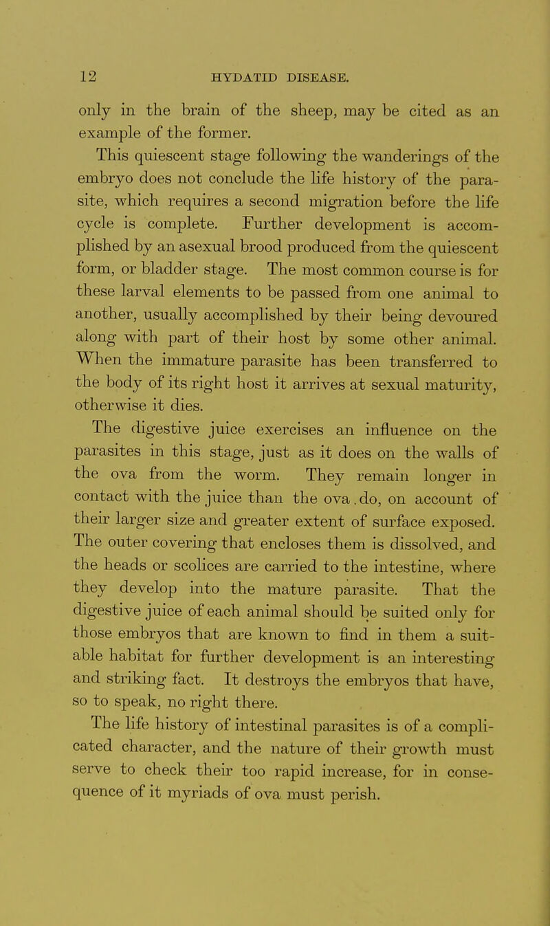 only in the brain of the sheep, may be cited as an example of the former. This quiescent stage following the wanderings of the embryo does not conclude the life history of the para- site, which requires a second migration before the life cycle is complete. Further development is accom- plished by an asexual brood produced from the quiescent form, or bladder stage. The most common course is for these larval elements to be passed from one animal to another, usually accomplished by their being devoured along with part of their host by some other animal. When the immature parasite has been transferred to the body of its right host it arrives at sexual maturity, otherwise it dies. The digestive juice exercises an influence on the parasites in this stage, just as it does on the walls of the ova from the worm. They remain longer in contact with the juice than the ova.do, on account of their larger size and greater extent of surface exposed. The outer covering that encloses them is dissolved, and the heads or scolices are carried to the intestine, where they develop into the mature parasite. That the digestive juice of each animal should be suited only for those embryos that are known to find in them a suit- able habitat for further development is an interesting and striking fact. It destroys the embryos that have, so to speak, no right there. The life history of intestinal parasites is of a compli- cated character, and the nature of their growth must serve to check their too rapid increase, for in conse- quence of it myriads of ova must perish.