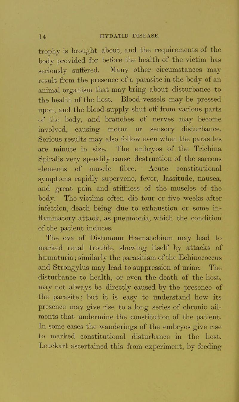 trophy is brought about, and the requirements of the body provided for before the health of the victim has seriously suffered. Many other circumstances may result from the presence of a parasite in the body of an animal organism that may bring about disturbance to the health of the host. Blood-vessels may be pressed upon, and the blood-supply shut off from various parts of the body, and branches of nerves may become involved, causing motor or sensory disturbance. Serious results may also follow even when the parasites are minute in size. The embryos of the Trichina Spiralis very speedily cause destruction of the sarcous elements of muscle fibre. Acute constitutional symptoms rapidly supervene, fever, lassitude, nausea, and great pain and stiffness of the muscles of the body. The victims often die four or five weeks after infection, death being due to exhaustion or some in- flammatory attack, as pneumonia, which the condition of the patient induces. The ova of Distomum Hsematobium may lead to marked renal trouble, showing itself by attacks of hsematuria; similarly the parasitism of the Echinococcus and Strongylus may lead to suppression of urine. The disturbance to health, or even the death of the host, may not always be directly caused by the presence of the parasite; but it is easy to understand how its presence may give rise to a long series of chronic ail- ments that undermine the constitution of the patient. In some cases the wanderings of the embryos give rise to marked constitutional disturbance in the host. Leuckart ascertained this from experiment, by feeding