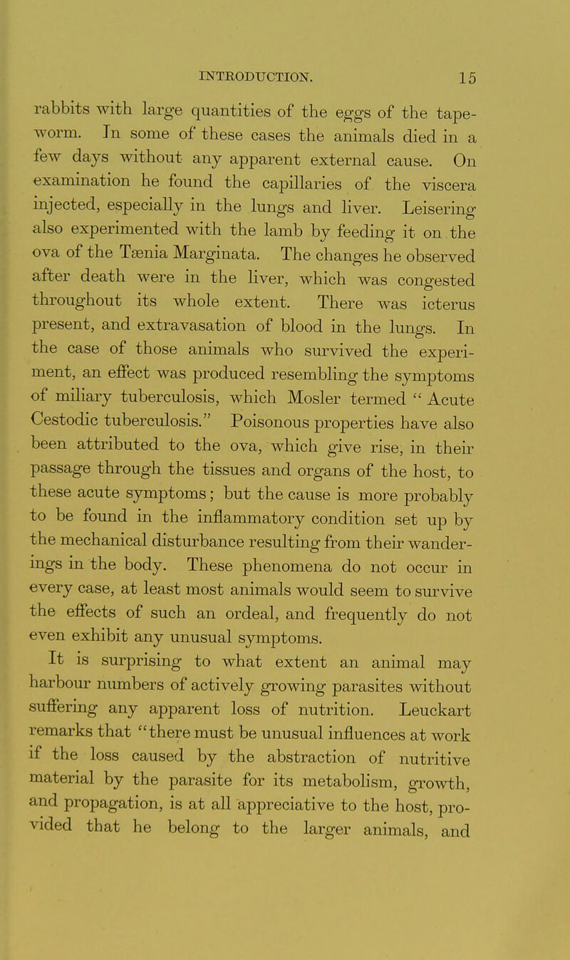 rabbits with large quantities of the eggs of the tape- worm. In some of these cases the animals died in a few days without any apparent external cause. On examination he found the capillaries of the viscera injected, especially in the lungs and liver. Leisering also experimented with the lamb by feeding it on the ova of the Taenia Marginata. The changes he observed after death were in the liver, which was congested throughout its whole extent. There was icterus present, and extravasation of blood in the lungs. In the case of those animals who survived the experi- ment, an effect was produced resembling the symptoms of miliary tuberculosis, which Hosier termed Acute Cestodic tuberculosis. Poisonous properties have also been attributed to the ova, which give rise, in their passage through the tissues and organs of the host, to these acute symptoms; but the cause is more probably to be found in the inflammatory condition set up by the mechanical disturbance resulting from their wander- ings in the body. These phenomena do not occur in every case, at least most animals would seem to survive the effects of such an ordeal, and frequently do not even exhibit any unusual symptoms. It is surprising to what extent an animal may harbour numbers of actively growing parasites without suffering any apparent loss of nutrition. Leuckart remarks that there must be unusual influences at work if the loss caused by the abstraction of nutritive material by the parasite for its metabolism, growth, and propagation, is at all appreciative to the host, pro- vided that he belong to the larger animals, and
