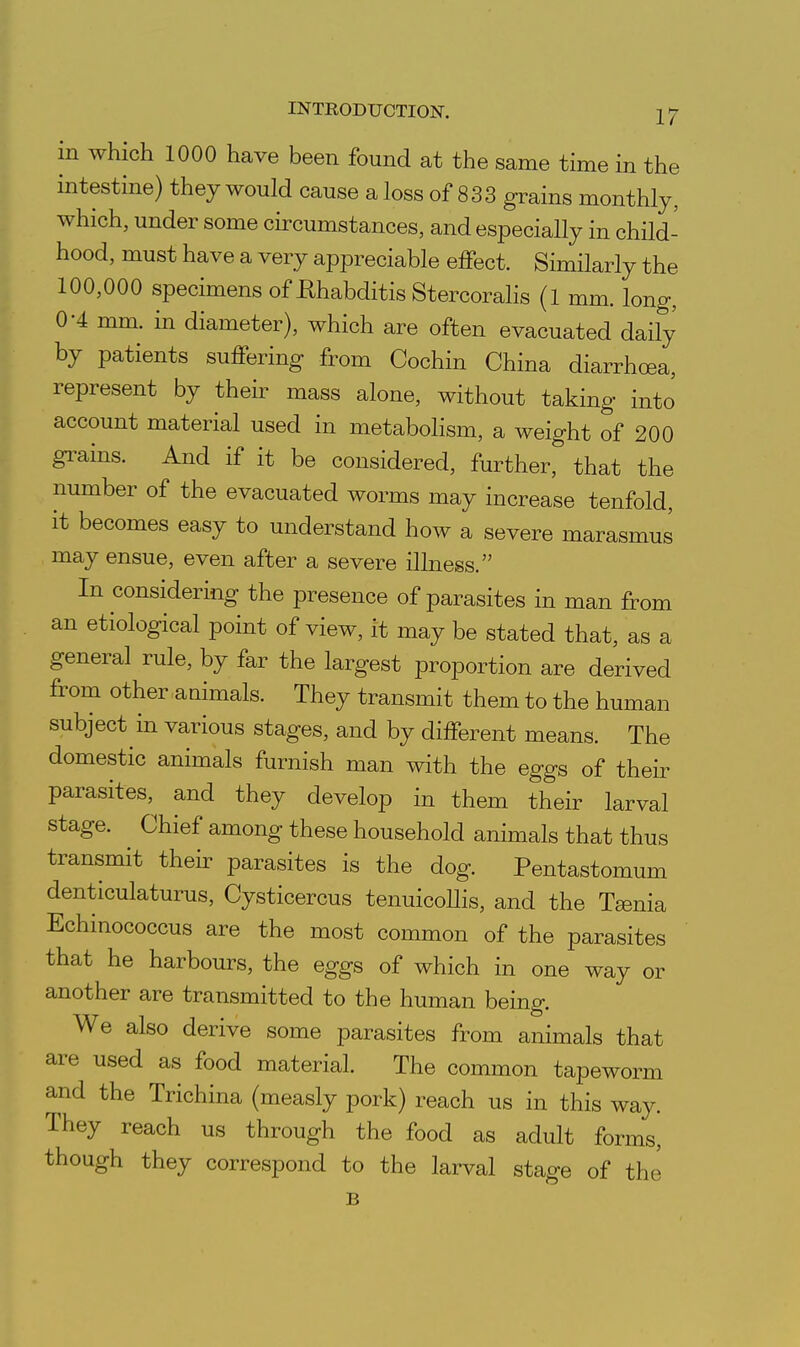 in which 1000 have been found at the same time in the intestine) they would cause a loss of 8 3 3 grains monthly, which, under some circumstances, and especially in chUd- hood, must have a very appreciable effect. Similarly the 100,000 specimens of Ehabditis Stercorahs (l mm. long-, 0-4 mm. in diameter), which are often evacuated daily by patients suffering from Cochin China diarrhoea, represent by their mass alone, without taking into account material used in metabolism, a weight of 200 grains. And if it be considered, further, that the number of the evacuated worms may increase tenfold, it becomes easy to understand how a severe marasmus may ensue, even after a severe illness. In considering the presence of parasites in man from an etiological point of view, it may be stated that, as a general rule, by far the largest proportion are derived from other auimals. They transmit them to the human subject in various stages, and by different means. The domestic animals furnish man with the eggs of their parasites, and they develop in them their larval stage. ^ Chief among these household animals that thus transmit theh- parasites is the dog. Pentastomum denticulaturus, Cysticercus tenuicoUis, and the Tsenia Echinococcus are the most common of the parasites that he harbours, the eggs of which in one way or another are transmitted to the human being. We also derive some parasites from animals that are used as food material. The common tapeworm and the Trichina (measly pork) reach us in this way. They reach us through the food as adult forms, though they correspond to the larval stage of the B