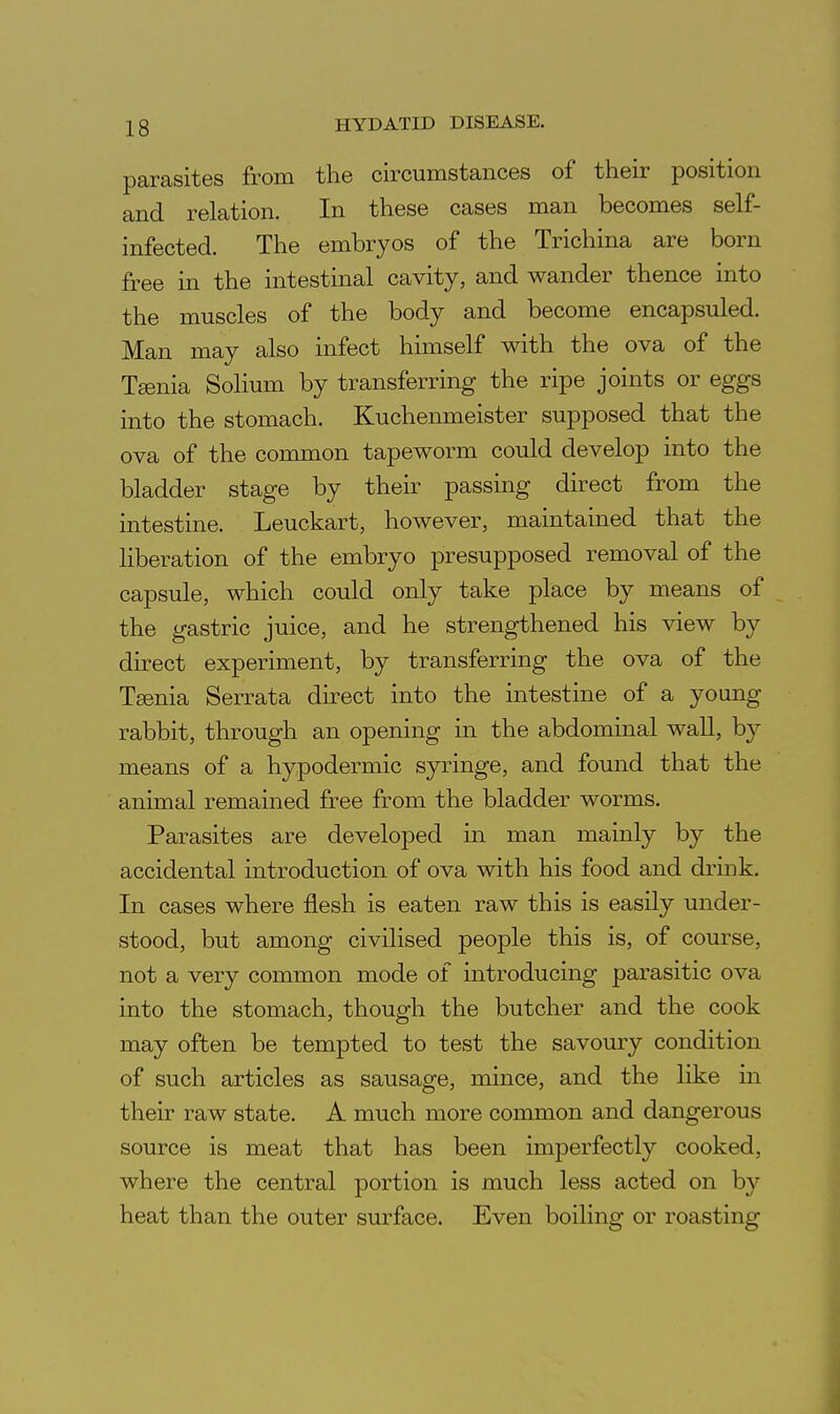 parasites from the circumstances of their position and relation. In these cases man becomes self- infected. The embryos of the Trichina are born free in the intestinal cavity, and wander thence into the muscles of the body and become encapsuled. Man may also infect hunself with the ova of the T^nia Solium by transferring the ripe joints or eggs into the stomach. Kuchenmeister supposed that the ova of the common tapeworm could develop into the bladder stage by their passing direct from the intestine. Leuckart, however, maintained that the liberation of the embryo presupposed removal of the capsule, which could only take place by means of the gastric juice, and he strengthened his view by direct experiment, by transferring the ova of the Teenia Serrata direct into the intestine of a young rabbit, through an opening in the abdominal wall, by means of a hypodermic syringe, and found that the animal remained free from the bladder worms. Parasites are developed in man mainly by the accidental introduction of ova with his food and drmk. In cases where flesh is eaten raw this is easily under- stood, but among civilised people this is, of course, not a very common mode of mtroducing parasitic ova into the stomach, though the butcher and the cook may often be tempted to test the savoury condition of such articles as sausage, mince, and the like in their raw state. A much more common and dangerous source is meat that has been imperfectly cooked, where the central portion is much less acted on by heat than the outer surface. Even boiling or roasting