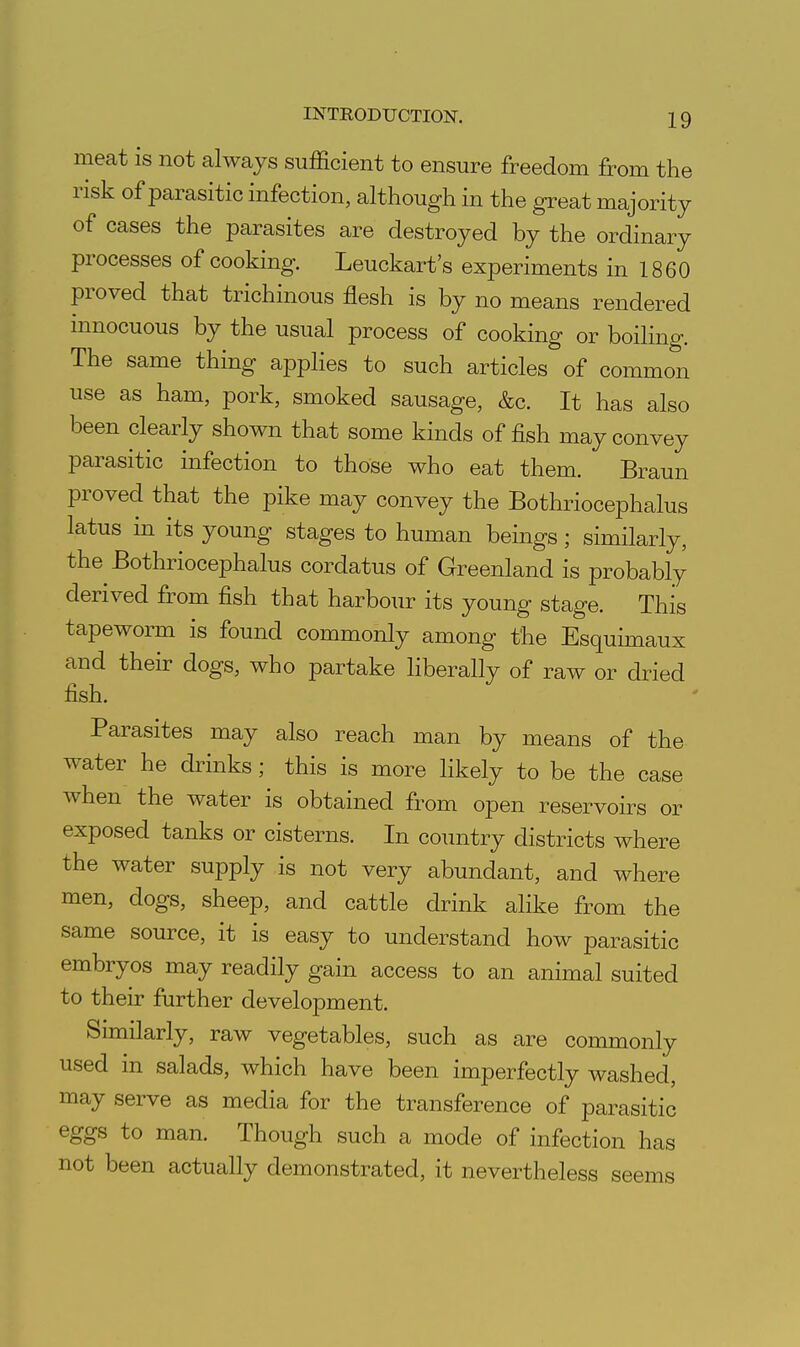 meat is not always sufficient to ensure freedom from the risk of parasitic infection, although in the great majority of cases the parasites are destroyed by the ordinary processes of cooking. Leuckart's experiments in 1860 proved that trichinous flesh is by no means rendered innocuous by the usual process of cooking or boiling. The same thing applies to such articles of common use as ham, pork, smoked sausage, &c. It has also been clearly shown that some kinds offish may convey parasitic infection to those who eat them. Braun proved that the pike may convey the Bothriocephalus latus in its young stages to human beings; similarly, the Bothriocephalus cordatus of Greenland is probably derived from fish that harbour its young stage. This tapeworm is found commonly among the Esquimaux and their dogs, who partake liberally of raw or dried fish. Parasites may also reach man by means of the water he drinks; this is more likely to be the case when the water is obtained from open reservoirs or exposed tanks or cisterns. In coimtry districts where the water supply is not very abundant, and where men, dogs, sheep, and cattle drink alike from the same source, it is easy to understand how parasitic embryos may readily gain access to an animal suited to their further development. Similarly, raw vegetables, such as are commonly used in salads, which have been imperfectly washed, may serve as media for the transference of parasitic eggs to man. Though such a mode of infection has not been actually demonstrated, it nevertheless seems