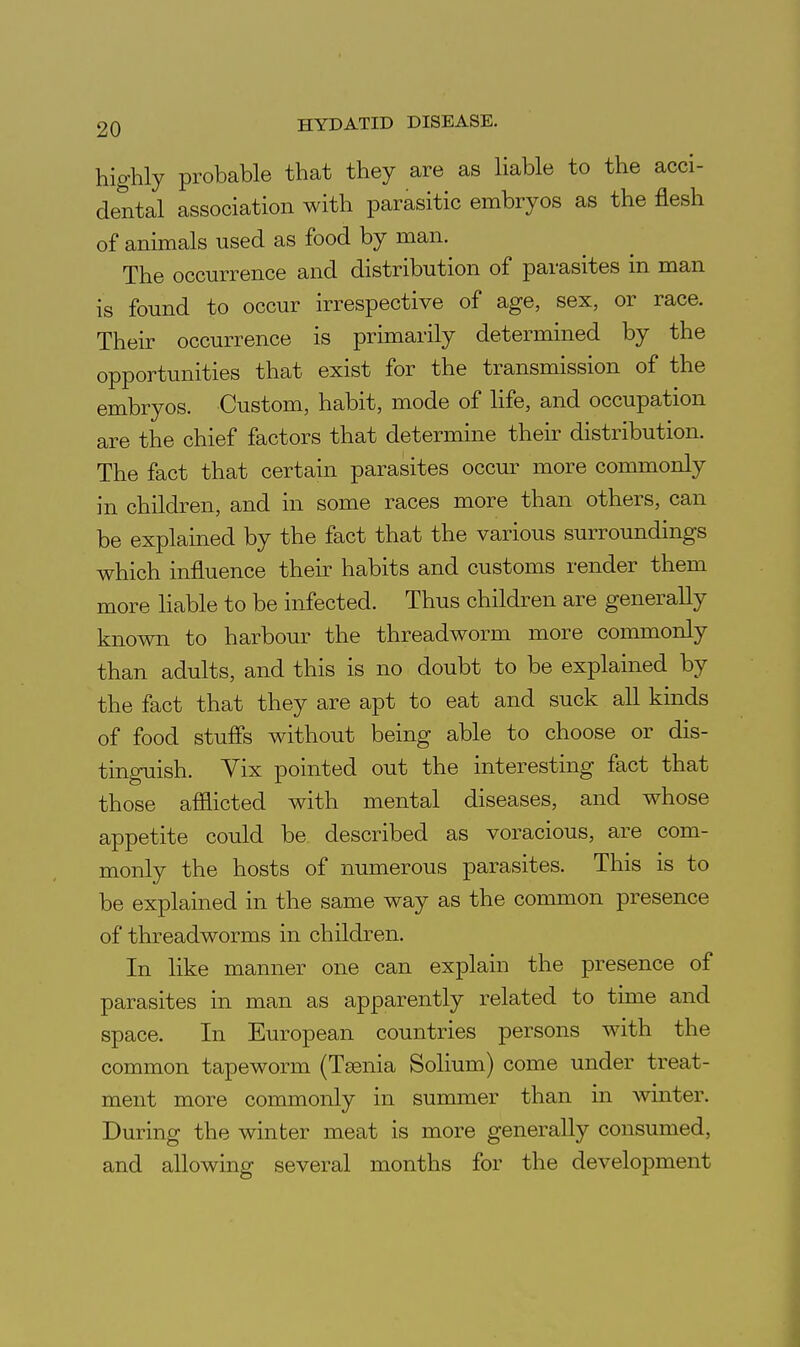 highly probable that they are as liable to the acci- dental association with parasitic embryos as the flesh of animals used as food by man. The occurrence and distribution of parasites in man is found to occur irrespective of age, sex, or race. Their occurrence is primarily determined by the opportunities that exist for the transmission of the embryos. Custom, habit, mode of hfe, and occupation are the chief factors that determine then: distribution. The fact that certain parasites occur more commonly in children, and in some races more than others, can be explained by the fact that the various surroundings which influence their habits and customs render them more liable to be infected. Thus children are generally known to harbour the threadworm more commonly than adults, and this is no doubt to be explained by the fact that they are apt to eat and suck all kinds of food stufis without being able to choose or dis- tinguish. Vix pointed out the interesting fact that those afilicted with mental diseases, and whose appetite could be described as voracious, are com- monly the hosts of numerous parasites. This is to be explained in the same way as the common presence of threadworms in children. In like manner one can explain the presence of parasites in man as apparently related to time and space. In European countries persons with the common tapeworm (Taenia Solium) come under treat- ment more commonly in summer than in winter. During the winter meat is more generally consumed, and allowing several months for the development i