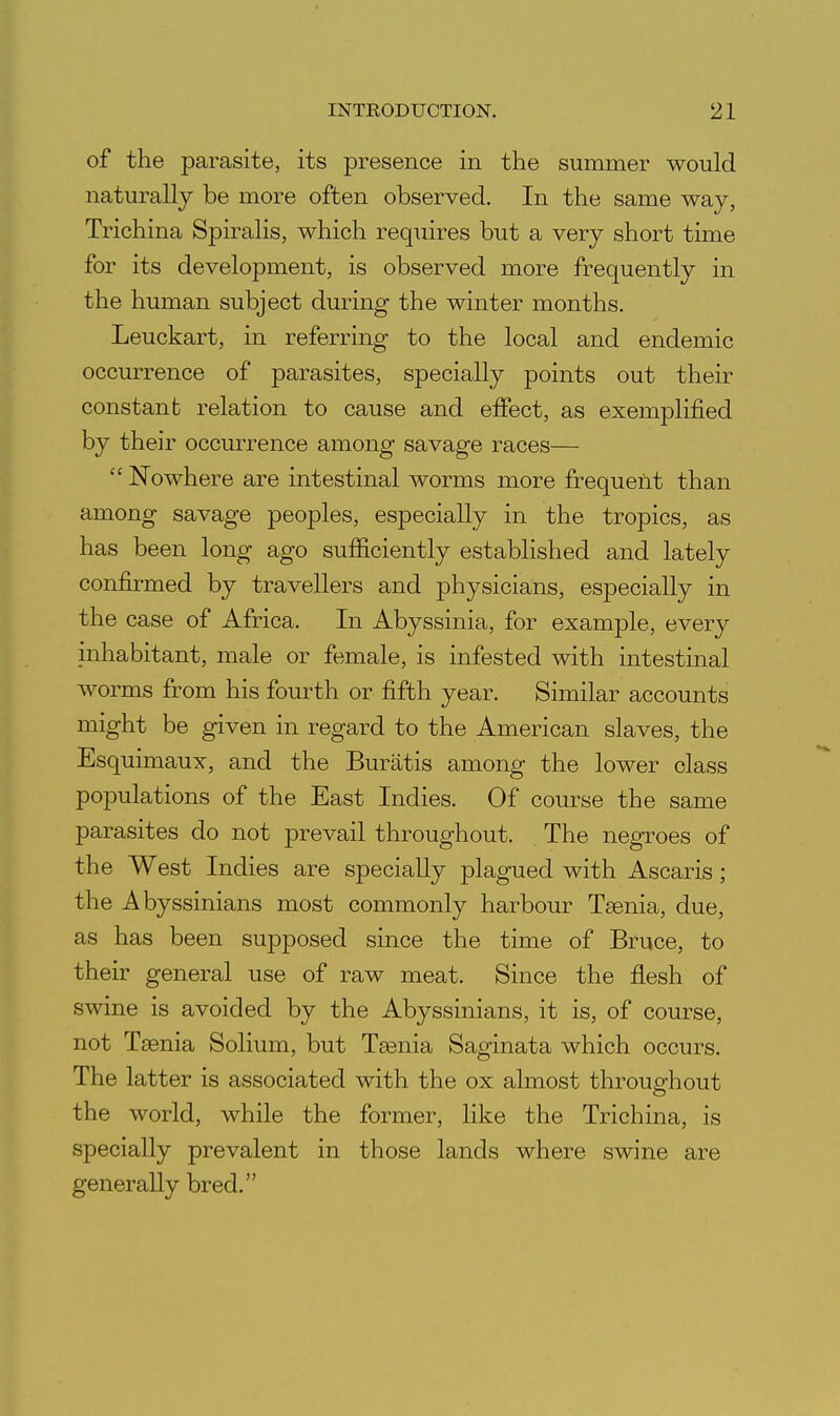 of the parasite, its presence in the summer would naturally be more often observed. In the same way, Trichina Spiralis, which requires but a very short time for its development, is observed more frequently in the human subject during the winter months. Leuckart, in referring to the local and endemic occurrence of parasites, specially points out their constant relation to cause and effect, as exemplified by their occurrence among savage races— Nowhere are intestinal worms more frequent than among savage peoples, especially in the tropics, as has been long ago sufiiciently established and lately confii-med by travellers and physicians, especially in the case of Africa. In Abyssinia, for example, every inhabitant, male or female, is infested with intestinal worms from his fourth or fifth year. Similar accounts might be given in regard to the American slaves, the Esquimaux, and the Buratis among the lower class populations of the East Indies. Of course the same parasites do not prevail throughout. The negroes of the West Indies are specially plagued with Ascaris; the Abyssinians most commonly harbour Taenia, due, as has been supposed since the time of Bruce, to their general use of raw meat. Since the flesh of swine is avoided by the Abyssinians, it is, of course, not Taenia Solium, but Taenia Saginata which occurs. The latter is associated with the ox almost throughout the world, while the former, like the Trichina, is specially prevalent in those lands where swine are generally bred.