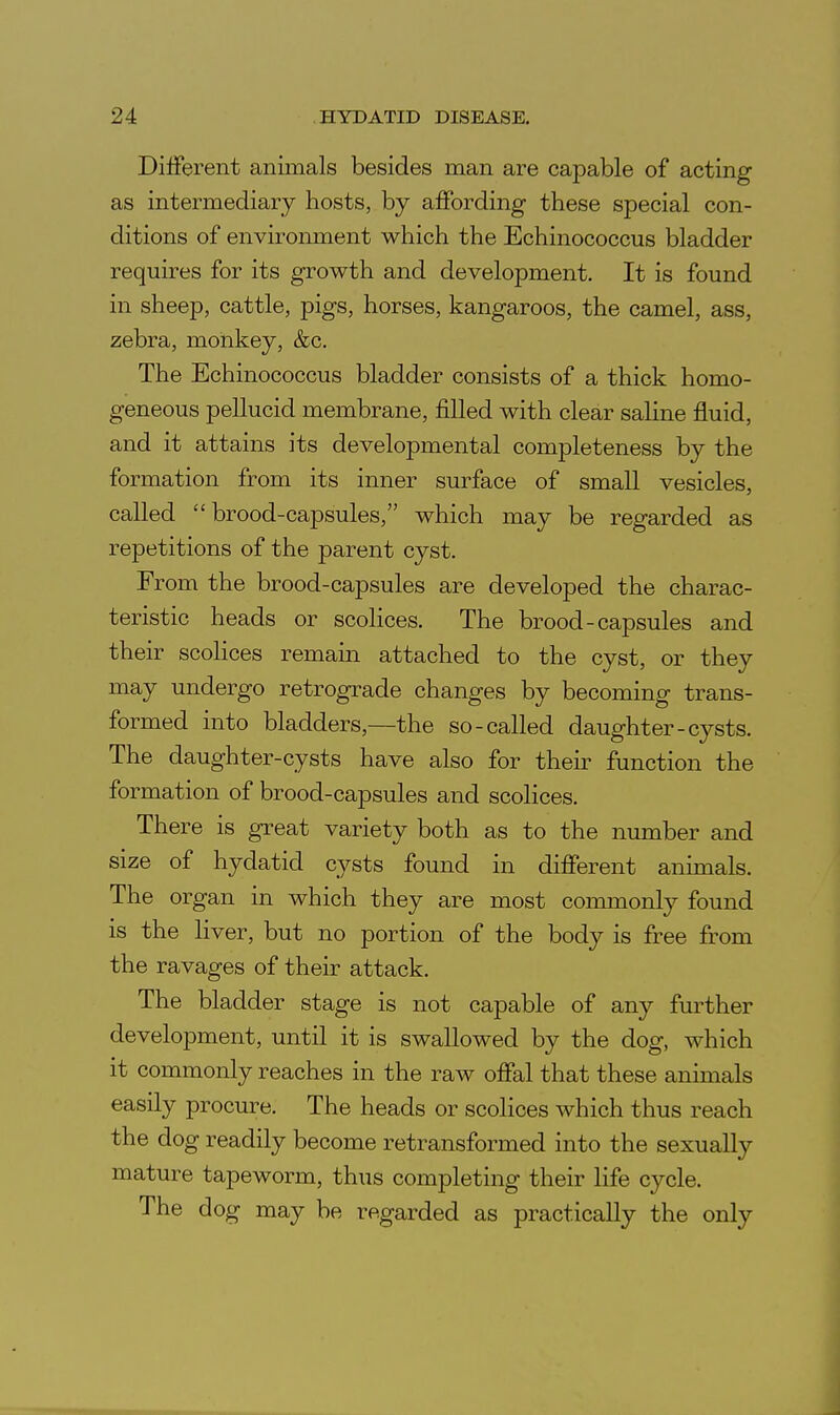 Different animals besides man are capable of acting as intermediary hosts, by affording these special con- ditions of environment which the Echinococcus bladder requires for its growth and development. It is found in sheep, cattle, pigs, horses, kangaroos, the camel, ass, zebra, monkey, &c. The Echinococcus bladder consists of a thick homo- geneous pellucid membrane, filled with clear saline fluid, and it attains its developmental completeness by the formation from its inner surface of small vesicles, called brood-capsules, which may be regarded as repetitions of the parent cyst. From the brood-capsules are developed the charac- teristic heads or scolices. The brood-capsules and their scolices remain attached to the cyst, or they may undergo retrograde changes by becoming trans- formed into bladders,—the so-called daughter-cysts. The daughter-cysts have also for their function the formation of brood-capsules and scolices. There is great variety both as to the number and size of hydatid cysts found in different animals. The organ in which they are most conmionly found is the liver, but no portion of the body is free from the ravages of their attack. The bladder stage is not capable of any further development, until it is swallowed by the dog, which it commonly reaches in the raw offal that these annuals easily procure. The heads or scolices which thus reach the dog readily become retransformed into the sexually mature tapeworm, thus completing their life cycle. The dog may be regarded as practically the only