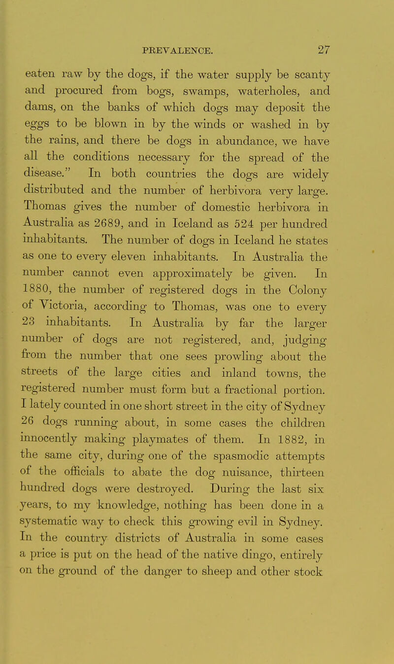 eaten raw by the dogs, if the water supply be scanty and procured from bogs, swamps, waterholes, and dams, on the banks of which dogs may deposit the eggs to be blown in by the winds or washed in by the rains, and there be dogs in abundance, we have all the conditions necessary for the spread of the disease. In both countries the dogs are widely distributed and the number of herbivora very large. Thomas gives the number of domestic herbivora in Australia as 2689, and in Iceland as 524 per hundred inhabitants. The number of dogs in Iceland he states as one to every eleven inhabitants. In Australia the number cannot even approximately be given. In 1880, the number of registered dogs in the Colony of Victoria, according to Thomas, was one to every 23 inhabitants. In Australia by far the larger number of dogs are not registered, and, judging from the number that one sees prowling about the streets of the large cities and inland towns, the registered number must form but a fractional portion. I lately counted in one short street in the city of Sydney 26 dogs running about, in some cases the children innocently making playmates of them. In 1882, in the same city, during one of the spasmodic attempts of the officials to abate the dog nuisance, thirteen hundred dogs were destroyed. During the last six years, to my knowledge, nothing has been done in a systematic way to check this growing evil in Sydney. In the country districts of Australia in some cases a price is put on the head of the native dingo, entirely on the ground of the danger to sheep and other stock