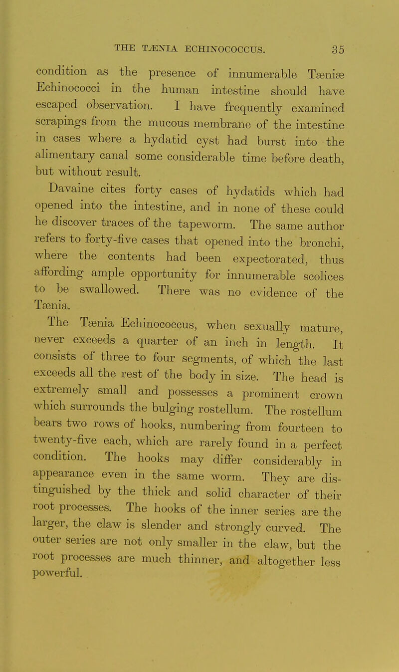 condition as the presence of innumerable Teniae Echinococci in the human intestine should have escaped observation. I have frequently examined scrapings from the mucous membrane of the intestine in cases where a hydatid cyst had burst into the alimentary canal some considerable time before death, but without result. Davaine cites forty cases of hydatids which had opened into the intestine, and in none of these could he discover traces of the tapeworm. The same author refers to forty-five cases that opened into the bronchi, where the contents had been expectorated, thus affording ample opportunity for innumerable scolices to be swallowed. There was no evidence of the Taenia. The Taenia Echinococcus, when sexually mature, never exceeds a quarter of an inch in length. It consists of three to four segments, of which the last exceeds all the rest of the body in size. The head is extremely smaU and possesses a prominent crown which surrounds the bulging rosteUum. The rostellum bears two rows of hooks, numbering from fourteen to twenty-five each, which are rarely found in a perfect condition. The hooks may differ considerably in appearance even in the same worm. They are dis- tinguished by the thick and soHd character of their root processes. The hooks of the inner series are the larger, the claw is slender and strongly curved. The outer series are not only smaller in the claw, but the root processes are much thinner, and altogether less powerful.