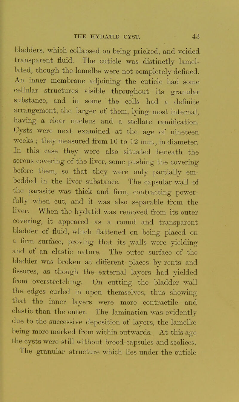 bladders, which collapsed on being pricked, and voided transparent fluid. The cuticle was distinctly lamel- lated, though the lamellge were not completely defined. An inner membrane adjoining the cuticle had some cellular structures visible throughout its granular substance, and in some the cells had a definite arrangement, the larger of them, lying most internal, having a clear nucleus and a stellate ramification. Cysts were next examined at the age of nineteen weeks ; they measured from 10 to 12 mm., in diameter. In this case they were also situated beneath the serous covering of the liver, some pushing the covering before them, so that they were only partially em- bedded in the liver substance. The capsular wall of the parasite was thick and firm, contracting power- fully when cut, and it was also separable from the liver. When the hydatid was removed from its outer covermg, it appeared as a round and transparent bladder of fluid, which flattened on being placed on a firm surface, proving that its walls were yielding and of an elastic nature. The outer surface of the bladder was broken at different places by rents and fissures, as though the external layers had yielded from overstretching. On cutting the bladder wall the edges curled in upon themselves, thus showing that the inner layers were more contractile and elastic than the outer. The lamination was evidently due to the successive deposition of layers, the lamellae being more marked from within outwards. At this age the cysts were still without brood-capsules and scolices. The granular structure which lies under the cuticle