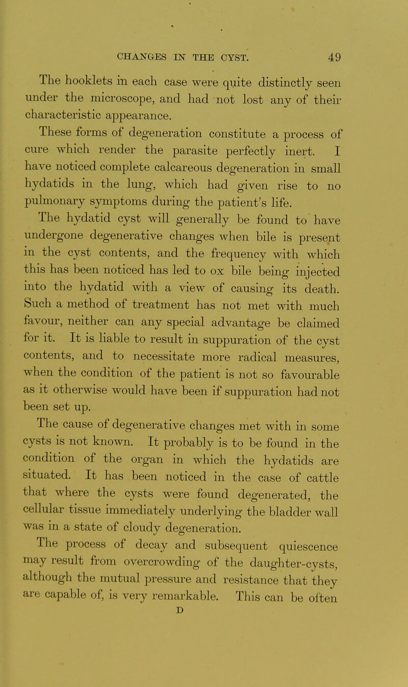 The hooklets in each case were quite distinctly seen under the microscope, and had not lost any of their characteristic appearance. These forms of degeneration constitute a process of cure which render the parasite perfectly inert. I have noticed complete calcareous degeneration in small hydatids in the lung, which had given rise to no pulmonary symptoms during the patient's life. The hydatid cyst will generally be found to have undergone degenerative changes when bile is present in the cyst contents, and the frequency with which this has been noticed has led to ox bile being injected into the hydatid with a view of causing its death. Such a method of treatment has not met with much favour, neither can any special advantage be claimed for it. It is liable to result in suppuration of the cyst contents, and to necessitate more radical measures, when the condition of the patient is not so favourable as it otherwise would have been if suppuration had not been set up. The cause of degenerative changes met with in some cysts is not known. It probably is to be found in the condition of the organ in which the hydatids are situated. It has been noticed in the case of cattle that where the cysts were found degenerated, the cellular tissue immediately underlying the bladder wall was in a state of cloudy degeneration. The process of decay and subsequent quiescence may result from overcrowding of the daughter-cysts, although the mutual pressure and resistance that they are capable of, is very remarkable. This can be often D
