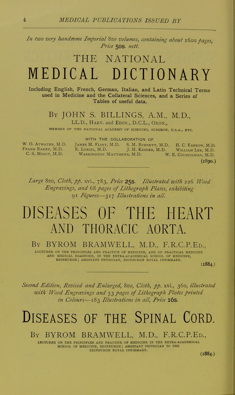 In two very handsvme Imperial 2)Vo volumes, containing about 1600 pages, Price 50s. nett. THE NATIONAL MEDICAL DICTIONARY Including English, French, German, Italian, and Latin Technical Terms used in Medicine and the Collateral Sciences, and a Series of Tables of useful data. By JOHN S. BILLINGS, A.M., M.D., LL.D., Harv. and Edin., D.C.L., OxoN., MEMBER OF THE NATIONAL ACADEMY OF SCIENCES, SURGEON, U.S.A., ETC. WITH THE COLLABORATION OF W. O. Atwater, M.D. James M. Flint, M.D. S. M. Burnett, M.D. H. C. Yarrow, M.D. Frank Baker, M.D. R. Lorini, M.D. J. H. Kidder, M.D. William Lee, M.D. C. S. Minot, M.D. Washington Matthews, M.D. W. E. Councilman, M.D. {1890.) Large 8vo, Cloth, pp. xvi., 783, Price 25s. Illustrated with 226 Wood Engravings, and 68 pages of Lithograph Plates, exhibiting 91 Figures—317 Illustrations in all. DISEASES OF THE HEART AND THORACIC AORTA. By BYROM BRAMWELL, M.D., F.R.C.P.Ed., LECTURER ON THE PRINCIPLES AND PRACTICE OF MEDICINE, AND ON PRACTICAL MEDICINE AND MEDICAL DIAGNOSIS, IN THE EXTRA-ACADEMICAL SCHOOL OF MEDICINE, EDINBURGH ; ASSISTANT PHYSICIAN, EDINBURGH HOYAL INFIRMARY. (1884.) Second Edition, Revised and Enlarged, Svo, Cloth, pp. xvi., 360, illustrated with' Wood Engravings and 53 pages of Lithograph Plates printed in Colours—183 Illustrations in all. Price i6s. Diseases of the Spinal Cord. By BYROM BRAMWELL, M.D., F.R.C.P.ED., LECTURER ON THE PRINCIPLES AND PRACTICE OF MEDICINE IN THE EXTRA-ACADEMICAL SCHOOL OF MEDICINE, EDINBURGH ; ASSISTANT PHYSICIAN TO THE EDINBURGH ROYAL INFIRMARY. (1884.)