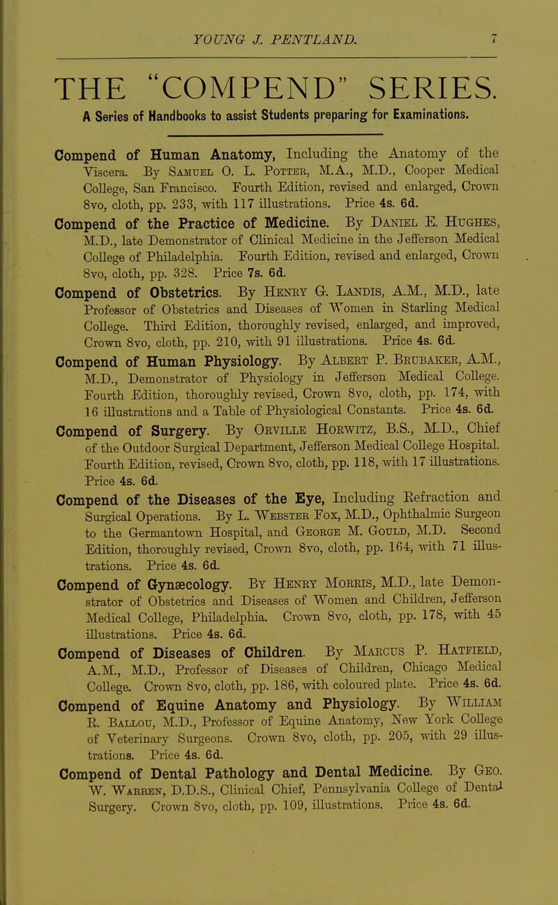 THE COMPEND SERIES. A Series of Handbooks to assist Students preparing for Examinations. Compend of Human Anatomy, Including the Anatomy of the Viscera. By Samuel 0. L. Potter, M.A., M.D., Cooper Medical CoUege, San Francisco. Eourtli Edition, revised and enlarged. Crown 8vo, cloth, pp. 233, with 117 illustrations. Price 4s. 6d. Compend of the Practice of Medicine. By Daniel E. Hughes, M.D., late Demonstrator of Clinical Medicine in the Jefferson Medical CoUege of Philadelphia. Fourth Edition, revised and enlarged, Crown 8vo, cloth, pp. 328. Price 7s. 6d. Compend of Obstetrics. By Henry G. Landis, A.M., M.D., late Professor of Obstetrics and Diseases of Women ia Starling Medical College. Third Edition, thoroughly revised, enlarged, and improved, Crown 8vo, cloth, pp. 210, with 91 illustrations. Price 4s. 6d. Compend of Human Physiology. By Albert P. Brubaker, AM., M.D., Demonstrator of Physiology in Jefferson Medical CoUege. Fourth Edition, thoroughly revised. Crown 8vo, cloth, pp. 174, with 16 illustrations and a Table of Physiological Constants. Price 4s. 6d. Compend of Surgery. By Orville Horwitz, B.S., M.D., Chief of the Outdoor Surgical Department, Jefferson Medical CoUege Hospital. Fourth Edition, revised. Crown 8vo, cloth, pp. 118, with 17 illustrations. Price 4s. 6d. Compend of the Diseases of the Eye, Including Eefraction and Surgical Operations. By L. Webster Fox, M.D., Ophthahnic Surgeon to the Germantown Hospital, and George M. Gould, M.D. Second Edition, thoroughly revised. Crown 8vo, cloth, pp. 164, with 71 illus- trations. Price 4s. 6d. Compend of Gynaecology. By Henry Morris, M.D., late Demon- strator of Obstetrics and Diseases of Women and ChUdren, Jefferson Medical CoUege, PhUadelphia. Crown 8vo, cloth, pp. 178, with 45 illustrations. Price 4s. 6d. Compend of Diseases of Children. By Marcus P. Hatfield, A.M., M.D., Professor of Diseases of ChUdren, Chicago Medical CoUege. Crown 8vo, cloth, pp. 186, with coloured plate. Price 4s. 6d. Compend of Equine Anatomy and Physiology. By Willimi K. Ballou, M.D., Professor of Equine Anatomy, New York CoUege of Veterinary Surgeons. Crown 8vo, cloth, pp. 205, with 29 iUus- trations. Price 4s. 6d. Compend of Dental Pathology and Dental Medicine. By Geo. W. Warren, D.D.S., Clinical Chief, Pennsylvania CoUege of Dental Surgery. Crown 8vo, cloth, pp. 109, Ulustrations. Price 4s. 6d.