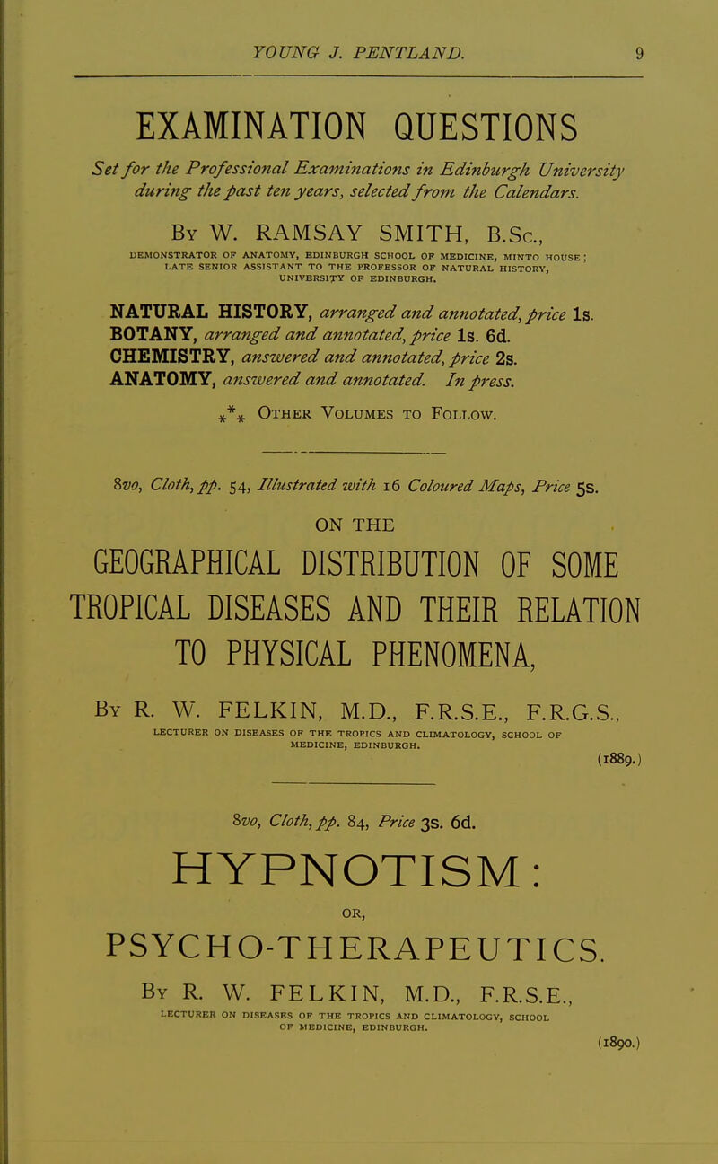 EXAMINATION QUESTIONS Set for the Professional Examinations in Edinburgh University during the past ten years, selected from the Calendars. By W. RAMSAY SMITH, B.Sc, DEMONSTRATOR OF ANATOMY, EDINBURGH SCHOOL OK MEDICINE, MINTO HOUSE ; LATE SENIOR ASSISTANT TO THE PROFESSOR OF NATURAL HISTORY, UNIVERSITY OF EDINBURGH. NATURAL HISTORY, arranged and annotated, price Is. BOTANY, arranged and annotated, price Is. 6d. CHEMISTRY, answered and annotated, price 2s. ANATOMY, answered and annotated. In press. J'^ Other Volumes to Follow. Zvo, Cloth, pp. 54, Illustrated with i6 Coloured Maps, Price 5s. ON THE GEOGRAPHICAL DISTRIBUTION OF SOME TROPICAL DISEASES AND THEIR RELATION TO PHYSICAL PHENOMENA By R. W. FELKIN, M.D., F.R.S.E., F.R.G.S., LECTURER ON DISEASES OF THE TROPICS AND CLIMATOLOGY, SCHOOL OF MEDICINE, EDINBURGH. (1889.) %vo. Cloth, pp. 84, Price 3s. 6d. HYPNOTISM: OR, PSYCHO-THERAPEUTICS. By R. W. FELKIN, M.D., F.R.S.E., LECTURER ON DISEASES OP THE TROPICS AND CLIMATOLOGY, SCHOOL OF MEDICINE, EDINBURGH. (1890.)
