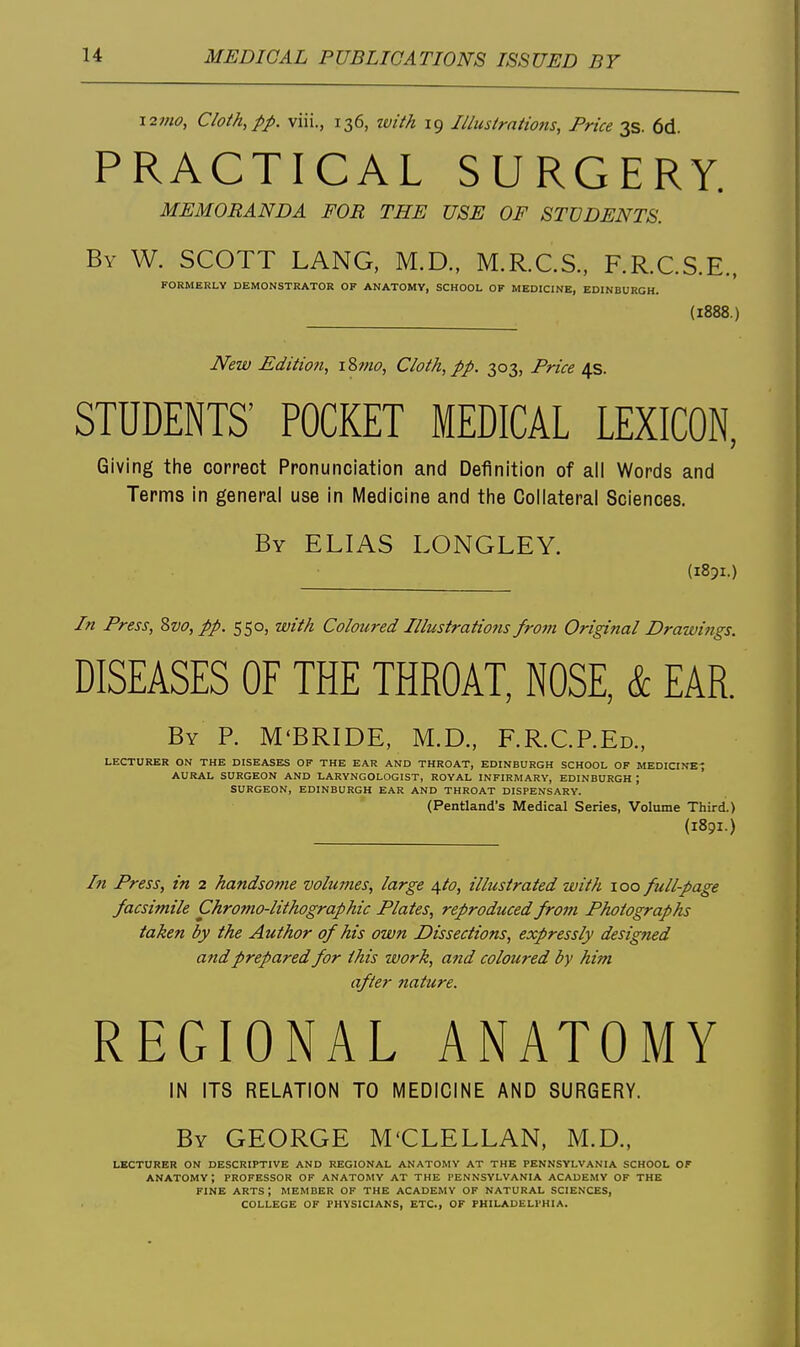 i2mo, Cloth,pp. viii., 136, zvith 19 Illustrations, Price 3s. 6d. PRACTICAL SURGERY. MEMORANDA FOR THE USE OF STUDENTS. By W. SCOTT LANG, M.D., M.R.CS., RR.C.S.E., FORMERLY DEMONSTRATOR OF ANATOMY, SCHOOL OF MEDICINE, EDINBURGH. (1888.) New Edition, \Zmo, Cloth, pp. 303, Price 4s. STUDENTS' POCKET MEDICAL LEXICON, Giving the correct Pronunciation and Definition of all Words and Terms in general use in Medicine and the Collateral Sciences. By ELIAS LONGLEY. (1851.) In Press, 8vo, pp. 550, with Coloured Illustrations from Original Drawings. DISEASES OF THE THROAT, NOSE, & EAR. By p. M'BRIDE, M.D., F.R.C.P.Ed., LECTURER ON THE DISEASES OF THE EAR AND THROAT, EDINBURGH SCHOOL OF MEDICINE-; AURAL SURGEON AND LARYNGOLOGIST, ROYAL INFIRMARY, EDINBURGH ; SURGEON, EDINBURGH EAR AND THROAT DISPENSARY. (Pentland's Medical Series, Volume Third.) (1891.) In Press, in 2 handsojue volumes, large \to, illustrated with 100 full-page facsimile Chromo-lithographic Plates, reproduced from Photographs taken by the Author of his own Dissections, expressly designed and prepared for this work, and coloured by him after nature. REGIONAL ANATOMY IN ITS RELATION TO MEDICINE AND SURGERY. By GEORGE M'CLELLAN, M.D., LECTURER ON DESCRIPTIVE AND REGIONAL ANATOMY AT THE PENNSYLVANIA SCHOOL OF anatomy; PROFESSOR OF ANATOMY AT THE PENNSYLVANIA ACADEMY OF THE FINE ARTS ; MEMBER OF THE ACADEMY OF NATURAL SCIENCES, COLLEGE OF PHYSICIANS, ETC., OF PHILADELPHIA.