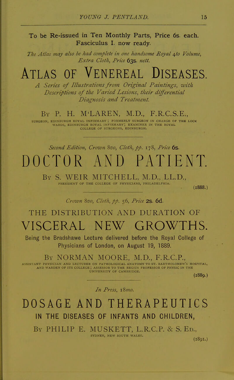 To be Re-issued in Ten Monthly Parts, Price 6s. each. Fasciculus I. now ready. The Atlas may also be had complete in one haftdso7ne Royal \to Volume, Extra Cloth, Price 63s. nett. kTiks OF Venereal Diseases. A Series of Illustrations from Original Paintings, with Descriptions of the Varied Lesions, their differential Diagnosis a7id Treatment. By p. H. M'LAREN, M.D., F.R.CS.E., SURGEON, EDINBURGH ROYAL INFIRMARY ; FORMERLY SURGEON IN CHARGE OF THE LOCK WARDS, EDINBURGH ROYAL INFIRMARY; EXAMINER IN THE ROYAL COLLEGE OF SURGEONS, EDINBURGH. Second Edition, Crown ?>vo. Cloth, pp. 178, Price 6s. DOCTOR AND PATIENT. By S. weir MITCHELL, M.D., LL.D., PRESIDENT OF THE COLLEGE OF PHYSICIANS, PHILADELPHIA. (1888.) Crown Svo, Cloth, pp. 56, Price 2S. 6d. THE DISTRIBUTION AND DURATION OF VISCERAL NEW GROWTHS. Being the Bradshawe Lecture delivered before the Royal College of Physicians of London, on August 19, 1889. By NORMAN MOORE, M.D., F.R.C.R, ASSISTANT PHYSICIAN AND LECTURER ON PATHOLOGICAL ANATOMY TO ST. BARTHOLOMEW'S HOSPITAL, AND WARDEN OF ITS COLLEGE; ASSESSOR TO THE REGIUS PROFESSOR OF PHYSIC IN THE UNIVERSITY OF CAMBRIDGE. (1889.) In Press, xZmo. DOSAGE AND THERAPEUTICS IN THE DISEASES OF INFANTS AND CHILDREN, By PHILIP E. MUSKETT, L.R.C.P. & S. Er>., SYDNEY, NEW SOUTH WALES.
